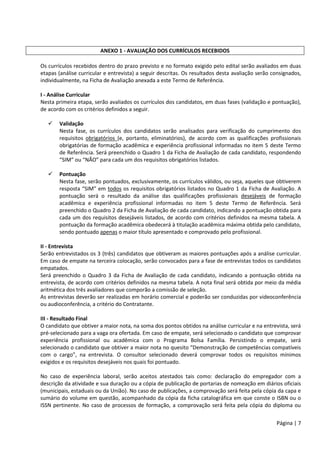 Página | 7
ANEXO 1 - AVALIAÇÃO DOS CURRÍCULOS RECEBIDOS
Os currículos recebidos dentro do prazo previsto e no formato exigido pelo edital serão avaliados em duas
etapas (análise curricular e entrevista) a seguir descritas. Os resultados desta avaliação serão consignados,
individualmente, na Ficha de Avaliação anexada a este Termo de Referência.
I - Análise Curricular
Nesta primeira etapa, serão avaliados os currículos dos candidatos, em duas fases (validação e pontuação),
de acordo com os critérios definidos a seguir.
 Validação
Nesta fase, os currículos dos candidatos serão analisados para verificação do cumprimento dos
requisitos obrigatórios (e, portanto, eliminatórios), de acordo com as qualificações profissionais
obrigatórias de formação acadêmica e experiência profissional informadas no item 5 deste Termo
de Referência. Será preenchido o Quadro 1 da Ficha de Avaliação de cada candidato, respondendo
“SIM” ou “NÃO” para cada um dos requisitos obrigatórios listados.
 Pontuação
Nesta fase, serão pontuados, exclusivamente, os currículos válidos, ou seja, aqueles que obtiverem
resposta “SIM” em todos os requisitos obrigatórios listados no Quadro 1 da Ficha de Avaliação. A
pontuação será o resultado da análise das qualificações profissionais desejáveis de formação
acadêmica e experiência profissional informadas no item 5 deste Termo de Referência. Será
preenchido o Quadro 2 da Ficha de Avaliação de cada candidato, indicando a pontuação obtida para
cada um dos requisitos desejáveis listados, de acordo com critérios definidos na mesma tabela. A
pontuação da formação acadêmica obedecerá à titulação acadêmica máxima obtida pelo candidato,
sendo pontuado apenas o maior título apresentado e comprovado pelo profissional.
II - Entrevista
Serão entrevistados os 3 (três) candidatos que obtiveram as maiores pontuações após a análise curricular.
Em caso de empate na terceira colocação, serão convocados para a fase de entrevistas todos os candidatos
empatados.
Será preenchido o Quadro 3 da Ficha de Avaliação de cada candidato, indicando a pontuação obtida na
entrevista, de acordo com critérios definidos na mesma tabela. A nota final será obtida por meio da média
aritmética dos três avaliadores que comporão a comissão de seleção.
As entrevistas deverão ser realizadas em horário comercial e poderão ser conduzidas por videoconferência
ou audioconferência, a critério do Contratante.
III - Resultado Final
O candidato que obtiver a maior nota, na soma dos pontos obtidos na análise curricular e na entrevista, será
pré-selecionado para a vaga ora ofertada. Em caso de empate, será selecionado o candidato que comprovar
experiência profissional ou acadêmica com o Programa Bolsa Família. Persistindo o empate, será
selecionado o candidato que obtiver a maior nota no quesito “Demonstração de competências compatíveis
com o cargo”, na entrevista. O consultor selecionado deverá comprovar todos os requisitos mínimos
exigidos e os requisitos desejáveis nos quais foi pontuado.
No caso de experiência laboral, serão aceitos atestados tais como: declaração do empregador com a
descrição da atividade e sua duração ou a cópia de publicação de portarias de nomeação em diários oficiais
(municipais, estaduais ou da União). No caso de publicações, a comprovação será feita pela cópia da capa e
sumário do volume em questão, acompanhado da cópia da ficha catalográfica em que conste o ISBN ou o
ISSN pertinente. No caso de processos de formação, a comprovação será feita pela cópia do diploma ou
 