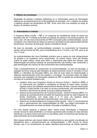 Página | 2
1- Objetivo da contratação
Realização de estudos e análises estatísticas uni e multivariadas acerca de informações
relativas ao acompanhamento da condicionalidade da educação, com o objetivo de analisar
a trajetória escolar dos beneficiários do PBF, tendo como foco sua evolução ao longo do
tempo e do território nacional.
2 – Antecedentes e contexto
O Programa Bolsa Família – PBF é um programa de transferência direta de renda que
beneficia mais de 13 milhões de famílias em situação de pobreza e de extrema pobreza, em
todo o país. Um dos eixos estruturantes do PBF é composto pelas condicionalidades, que se
constituem como elementos de reforço ao exercício de direitos sociais básicos pelas famílias
beneficiárias, nas áreas da Educação, Saúde e Assistência Social.
Na área da educação, as condicionalidades consistem no cumprimento da frequência
escolar mensal mínima de 85%, para os beneficiários de 6 a 15 anos, e de 75%, para os de
16 e 17 anos.
As condicionalidades têm como finalidade contribuir para a ruptura do ciclo intergeracional
da pobreza e se constituem como compromisso, ao mesmo tempo, tanto das famílias
quanto do poder público, sendo este último o responsável pela oferta dos serviços, pela
implementação de políticas públicas de acompanhamento das famílias mais vulneráveis e
pela identificação dos motivos de não-cumprimento das condicionalidades.
Todo o acompanhamento do cumprimento de condicionalidades, no caso da educação, é
realizado de forma conjunta pelo Ministério do Desenvolvimento Social e Combate à Fome
(MDS) e o Ministério da Educação (MEC), por meio de suas redes de implementação e
sistemas descentralizados junto aos estados e municípios. As principais bases de dados
nacionais que congregam as informações relativas ao PBF e à gestão de condicionalidades
de todos os municípios brasileiros são:
 Cadastro Único para Programas Sociais do Governo Federal – CadÚnico (MDS): é
um instrumento que identifica e caracteriza as famílias de baixa renda, reunindo
registros acerca da realidade socioeconômica dessas famílias, trazendo informações
de todo o núcleo familiar e de cada um de seus componentes, das características do
domicílio e das formas de acesso a serviços públicos essenciais.
 Sistema de Acompanhamento da Frequência Escolar - Sistema Presença (MEC): é o
sistema de acompanhamento bimestral da frequência escolar de cada integrante da
família beneficiária, com idade entre 6 e 17 anos. Os registros desse
acompanhamento são apurados bimestralmente, cinco vezes por ano.
 Sistema de Condicionalidades do Programa Bolsa Família – Sicon: é uma ferramenta
para o gerenciamento das condicionalidades do PBF, que integra informações do
acompanhamento nas áreas de Saúde, Educação e Assistência Social.
Por meio desses sistemas, é possível saber, dentre outras informações, a frequência
escolar mensal de cada beneficiário; os motivos apontados pelas escolas em caso de baixa
frequência e se esses motivos provocam ou não efeitos sobre os benefícios das famílias por
descumprimento de condicionalidades.
Além desses sistemas, para buscar dados complementares ou para auxiliar a localização de
beneficiários para o acompanhamento de condicionalidades, o PBF recorre ao Censo
Escolar, que é um levantamento de dados estatístico-educacionais de âmbito nacional,
 