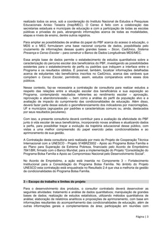 Página | 3
realizado todos os anos, sob a coordenação do Instituto Nacional de Estudos e Pesquisas
Educacionais Anísio Teixeira (Inep/MEC). O Censo é feito com a colaboração das
secretarias estaduais e municipais de educação e com a participação de todas as escolas
públicas e privadas do país, abrangendo informações acerca de todas as modalidades,
etapas e níveis de ensino, dentre outros registros.
Para ampliar as possibilidades de análise do papel do PBF acerca do acesso à educação, o
MDS e o MEC formularam uma base nacional conjunta de dados, possibilitada pelo
cruzamento de informações dessas quatro grandes bases – Sicon, CadÚnico, Sistema
Presença e Censo Escolar – para construir o Banco de Dados Longitudinais MDS/MEC.
Essa ampla base de dados permite o estabelecimento de estudos quantitativos sobre a
caracterização do percurso escolar dos beneficiários do PBF, investigando as possibilidades
existentes para o estabelecimento de perfis ou padrões que indiquem a interface entre o
Programa e os resultados obtidos. É possível, também, localizar informações detalhadas
acerca de estudantes não beneficiários inscritos no CadÚnico, acerca das variáveis que
compõem o Censo Escolar, permitindo, assim, estudos comparativos entre esses dois
públicos.
Nesse contexto, faz-se necessária a contratação de consultoria para realizar estudos a
respeito das relações entre a situação escolar dos beneficiários e sua exposição ao
Programa, contemplando resultados referentes ao rendimento escolar – aprovação,
reprovação e abandono/evasão –, bem como a análise do perfil da população alvo e a
avaliação de impacto do cumprimento das condicionalidades de educação. Além disso,
deverá fazer parte desse estudo o georreferenciamento dos indicadores por macrorregiões,
UF e municípios (agrupados por padrões e características comuns ou, ainda, destacados
por seus resultados peculiares).
Com isso, a presente consultoria deverá contribuir para a avaliação da efetividade do PBF
junto à vida escolar de seus beneficiários, incorporando novas análises e atualizando dados
e perfis, para possibilitar traçar a evolução da trajetória educacional desse público, com
vistas a uma melhor compreensão do papel exercido pelas condicionalidades e ao
aprimoramento de sua gestão.
A Contratação desta consultoria será realizada por meio do Projeto de Cooperação Técnica
Internacional com a UNESCO - Projeto 914BRZ3002 - Apoio ao Programa Bolsa Família e
ao Plano para Superação da Extrema Pobreza, financiado pelo Acordo de Empréstimo
7841/BR, firmado com o Banco Mundial, para a implementação do Projeto “Consolidação do
Programa Bolsa Família e Apoio ao Compromisso Nacional pelo Desenvolvimento Social”.
No Acordo de Empréstimo, a ação está inserida no Componente 3 – Fortalecimento
Institucional para a Consolidação do Programa Bolsa Família. No âmbito do Projeto
UNESCO esta contratação está enquadrada no Resultado 2.4 que visa a melhoria da gestão
de condicionalidades do Programa Bolsa Família.
3 – Escopo do trabalho e limites do projeto
Para o desenvolvimento dos produtos, o consultor contratado deverá desenvolver as
seguintes atividades: tratamento e análise de dados quantitativos; manipulação de grandes
bases de dados; realização de estudos estatísticos, utilizando métodos quantitativos de
análise; elaboração de relatórios analíticos e proposições de aprimoramento, com base em
informações resultantes do acompanhamento das condicionalidades de educação, além de
outras informações gerais e complementares da área; participação em reuniões com
 