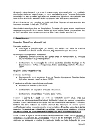 Página | 5
O consultor deverá garantir que os serviços executados sejam realizados com qualidade,
atendendo a todas as especificações no prazo estabelecido neste Termo de Referência,
cumprindo com as orientações realizadas pelo supervisor da consultoria e submetendo, para
apreciação e aprovação, as modificações necessárias para realização dos produtos.
O produto entregue pelo consultor, aprovado pela área, deve ser entregue em duas vias
impressas e uma via digitalizada (CD-ROM).
O conteúdo dos produtos deve ser de autoria do Consultor, não sendo aceitos produtos que
apresentem reprodução de conteúdos da internet ou de publicações de outros autores sem
os devidos créditos e sem a correspondente análise dos conteúdos reproduzidos.
5 - Especificações
Requisitos Obrigatórios (eliminatórios):
Formação acadêmica:
 Graduação e pós-graduação (no mínimo, lato sensu) nas áreas de Ciências
Humanas ou Ciências Sociais Aplicadas, segundo classificação da CAPES.
Qualificação e/ou experiência profissional:
 Experiência profissional mínima de 5 (cinco) anos em monitoramento ou avaliação
de projetos sociais ou políticas públicas;
 Conhecimento na manipulação do software estatístico Statistical Package for the
Social Sciences – SPSS ou Programa de Análise Estatística para Dados Amostrais –
PSPP.
Requisito Desejável (pontuáveis):
Formação acadêmica:
 Pós-graduação stricto sensu nas áreas de Ciências Humanas ou Ciências Sociais
Aplicadas, segundo classificação da CAPES.
Experiência acadêmica ou profissional envolvendo:
 Análises com métodos quantitativos;
 Conhecimento em projetos de avaliação educacional;
 Conhecimento relacionado ao Programa Bolsa Família.
Segundo o Decreto 5.151/2004, não pode ser contratado servidor ativo, ainda que
licenciado, da administração pública federal, do Distrito Federal, dos estados e municípios,
direta ou indireta, bem como de empregado de suas subsidiárias e controladas. O candidato
também não deve pertencer ao quadro funcional das instituições de ensino superior
qualificadas para atuar enquanto agências implementadoras. Durante a vigência da Lei de
Diretrizes Orçamentárias – LDO 2014 é permitida a contratação de servidores públicos
que se encontrem em licença sem remuneração para tratar de interesse particular.
Ainda, durante a vigência da Lei de Diretrizes Orçamentárias – LDO 2014 é permitida a
contratação de professor de Universidades, inclusive os de dedicação exclusiva, para
realização de pesquisas e estudos de excelência, desde que haja declaração do chefe
 