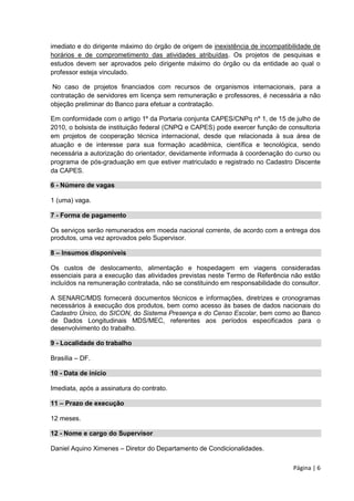 Página | 6
imediato e do dirigente máximo do órgão de origem de inexistência de incompatibilidade de
horários e de comprometimento das atividades atribuídas. Os projetos de pesquisas e
estudos devem ser aprovados pelo dirigente máximo do órgão ou da entidade ao qual o
professor esteja vinculado.
No caso de projetos financiados com recursos de organismos internacionais, para a
contratação de servidores em licença sem remuneração e professores, é necessária a não
objeção preliminar do Banco para efetuar a contratação.
Em conformidade com o artigo 1º da Portaria conjunta CAPES/CNPq nº 1, de 15 de julho de
2010, o bolsista de instituição federal (CNPQ e CAPES) pode exercer função de consultoria
em projetos de cooperação técnica internacional, desde que relacionada à sua área de
atuação e de interesse para sua formação acadêmica, científica e tecnológica, sendo
necessária a autorização do orientador, devidamente informada à coordenação do curso ou
programa de pós-graduação em que estiver matriculado e registrado no Cadastro Discente
da CAPES.
6 - Número de vagas
1 (uma) vaga.
7 - Forma de pagamento
Os serviços serão remunerados em moeda nacional corrente, de acordo com a entrega dos
produtos, uma vez aprovados pelo Supervisor.
8 – Insumos disponíveis
Os custos de deslocamento, alimentação e hospedagem em viagens consideradas
essenciais para a execução das atividades previstas neste Termo de Referência não estão
incluídos na remuneração contratada, não se constituindo em responsabilidade do consultor.
A SENARC/MDS fornecerá documentos técnicos e informações, diretrizes e cronogramas
necessários à execução dos produtos, bem como acesso às bases de dados nacionais do
Cadastro Único, do SICON, do Sistema Presença e do Censo Escolar, bem como ao Banco
de Dados Longitudinais MDS/MEC, referentes aos períodos especificados para o
desenvolvimento do trabalho.
9 - Localidade do trabalho
Brasília – DF.
10 - Data de início
Imediata, após a assinatura do contrato.
11 – Prazo de execução
12 meses.
12 - Nome e cargo do Supervisor
Daniel Aquino Ximenes – Diretor do Departamento de Condicionalidades.
 