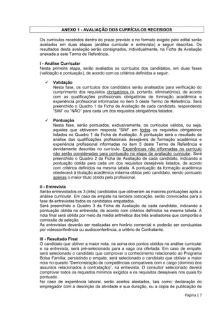 Página | 7
ANEXO 1 - AVALIAÇÃO DOS CURRÍCULOS RECEBIDOS
Os currículos recebidos dentro do prazo previsto e no formato exigido pelo edital serão
avaliados em duas etapas (análise curricular e entrevista) a seguir descritas. Os
resultados desta avaliação serão consignados, individualmente, na Ficha de Avaliação
anexada a este Termo de Referência.
I - Análise Curricular
Nesta primeira etapa, serão avaliados os currículos dos candidatos, em duas fases
(validação e pontuação), de acordo com os critérios definidos a seguir.
 Validação
Nesta fase, os currículos dos candidatos serão analisados para verificação do
cumprimento dos requisitos obrigatórios (e, portanto, eliminatórios), de acordo
com as qualificações profissionais obrigatórias de formação acadêmica e
experiência profissional informadas no item 5 deste Termo de Referência. Será
preenchido o Quadro 1 da Ficha de Avaliação de cada candidato, respondendo
“SIM” ou “NÃO” para cada um dos requisitos obrigatórios listados.
 Pontuação
Nesta fase, serão pontuados, exclusivamente, os currículos válidos, ou seja,
aqueles que obtiverem resposta “SIM” em todos os requisitos obrigatórios
listados no Quadro 1 da Ficha de Avaliação. A pontuação será o resultado da
análise das qualificações profissionais desejáveis de formação acadêmica e
experiência profissional informadas no item 5 deste Termo de Referência e
devidamente descritas no currículo. Experiências não informadas no currículo
não serão consideradas para pontuação na etapa da avaliação curricular. Será
preenchido o Quadro 2 da Ficha de Avaliação de cada candidato, indicando a
pontuação obtida para cada um dos requisitos desejáveis listados, de acordo
com critérios definidos na mesma tabela. A pontuação da formação acadêmica
obedecerá à titulação acadêmica máxima obtida pelo candidato, sendo pontuado
apenas o maior título obtido pelo profissional.
II - Entrevista
Serão entrevistados os 3 (três) candidatos que obtiveram as maiores pontuações após a
análise curricular. Em caso de empate na terceira colocação, serão convocados para a
fase de entrevistas todos os candidatos empatados.
Será preenchido o Quadro 3 da Ficha de Avaliação de cada candidato, indicando a
pontuação obtida na entrevista, de acordo com critérios definidos na mesma tabela. A
nota final será obtida por meio da média aritmética dos três avaliadores que comporão a
comissão de seleção.
As entrevistas deverão ser realizadas em horário comercial e poderão ser conduzidas
por videoconferência ou audioconferência, a critério do Contratante.
III - Resultado Final
O candidato que obtiver a maior nota, na soma dos pontos obtidos na análise curricular
e na entrevista, será pré-selecionado para a vaga ora ofertada. Em caso de empate,
será selecionado o candidato que comprovar o conhecimento relacionado ao Programa
Bolsa Família; persistindo o empate, será selecionado o candidato que obtiver a maior
nota no quesito “Demonstração de competências compatíveis com o cargo (domínio dos
assuntos relacionados à contratação)”, na entrevista. O consultor selecionado deverá
comprovar todos os requisitos mínimos exigidos e os requisitos desejáveis nos quais foi
pontuado.
No caso de experiência laboral, serão aceitos atestados, tais como: declaração do
empregador com a descrição da atividade e sua duração, ou a cópia de publicação de
 