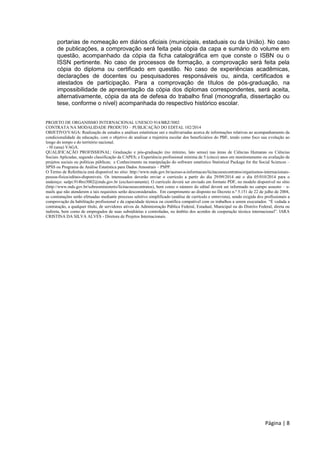 Página | 8
portarias de nomeação em diários oficiais (municipais, estaduais ou da União). No caso
de publicações, a comprovação será feita pela cópia da capa e sumário do volume em
questão, acompanhado da cópia da ficha catalográfica em que conste o ISBN ou o
ISSN pertinente. No caso de processos de formação, a comprovação será feita pela
cópia do diploma ou certificado em questão. No caso de experiências acadêmicas,
declarações de docentes ou pesquisadores responsáveis ou, ainda, certificados e
atestados de participação. Para a comprovação de títulos de pós-graduação, na
impossibilidade de apresentação da cópia dos diplomas correspondentes, será aceita,
alternativamente, cópia da ata de defesa do trabalho final (monografia, dissertação ou
tese, conforme o nível) acompanhada do respectivo histórico escolar.
PROJETO DE ORGANISMO INTERNACIONAL UNESCO 914/BRZ/3002
CONTRATA NA MODALIDADE PRODUTO – PUBLICAÇÃO DO EDITAL 102/2014
OBJETIVO/VAGA: Realização de estudos e análises estatísticas uni e multivariadas acerca de informações relativas ao acompanhamento da
condicionalidade da educação, com o objetivo de analisar a trajetória escolar dos beneficiários do PBF, tendo como foco sua evolução ao
longo do tempo e do território nacional.
- 0l (uma) VAGA.
QUALIFICAÇÃO PROFISSIONAL: Graduação e pós-graduação (no mínimo, lato sensu) nas áreas de Ciências Humanas ou Ciências
Sociais Aplicadas, segundo classificação da CAPES; e Experiência profissional mínima de 5 (cinco) anos em monitoramento ou avaliação de
projetos sociais ou políticas públicas; e Conhecimento na manipulação do software estatístico Statistical Package for the Social Sciences –
SPSS ou Programa de Análise Estatística para Dados Amostrais – PSPP.
O Termo de Referência está disponível no sítio: http://www.mds.gov.br/acesso-a-informacao/licitacoesecontratos/organismos-internacionais-
pessoa-fisica/editais-disponiveis. Os interessados deverão enviar o currículo a partir do dia 29/09/2014 até o dia 05/010/2014 para o
endereço: sedpi.914brz3002@mds.gov.br (exclusivamente). O currículo deverá ser enviado em formato PDF, no modelo disponível no sítio
(http://www.mds.gov.br/sobreoministerio/licitacoesecontratos), bem como o número do edital deverá ser informado no campo assunto – e-
mails que não atenderem a tais requisitos serão desconsiderados. Em cumprimento ao disposto no Decreto n.º 5.151 de 22 de julho de 2004,
as contratações serão efetuadas mediante processo seletivo simplificado (análise de currículo e entrevista), sendo exigida dos profissionais a
comprovação da habilitação profissional e da capacidade técnica ou científica compatível com os trabalhos a serem executados. “É vedada a
contratação, a qualquer título, de servidores ativos da Administração Pública Federal, Estadual, Municipal ou do Distrito Federal, direta ou
indireta, bem como de empregados de suas subsidiárias e controladas, no âmbito dos acordos de cooperação técnica internacional”. IARA
CRISTINA DA SILVA ALVES - Diretora de Projetos Internacionais.
 