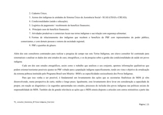 TR_ consultor_Devolutiva_BF Povos Indígenas_final (rev) 
Página | 11 
2. Cadastro Único; 
3. Acesso dos indígenas às unidades do Sistema Único de Assistência Social - SUAS (CRAS e CREAS); 
4. Condicionalidades (saúde e educação); 
5. Logística de pagamento / recebimento do benefício financeiro; 
6. Principais usos do benefício financeiro; 
7. Atividades produtivas e comerciais locais nas terras indígenas e sua relação com segurança alimentar; 
8. Formas de relacionamento dos indígenas que recebem o benefício do PBF com representantes do poder público, comerciantes, e com demais pessoas e setores da sociedade regional; 
9. PBF e questões de gênero. 
Além dos sete consultores contratados para realizar a pesquisa de campo nas sete Terras Indígenas, um oitavo consultor foi contratado para sistematizar e analisar os dados dos sete estudos de caso, etnográficos, e os da pesquisa sobre a gestão das condicionalidades de saúde em povos indígena. 
Cada um dos sete estudos etnográficos, assim como o trabalho que analisou o seu conjunto, apontou informações qualitativas que podem orientar/reorientar possíveis ajustes no PBF voltado para a população indígena especificamente, tendo em vista o objetivo de erradicação da extrema pobreza instituído pelo Programa Brasil sem Miséria - BSM e as especificidades socioculturais dos Povos Indígenas. 
Para que isso venha a ser possível, é fundamental um levantamento das ações que as secretarias finalísticas do MDS já vêm desenvolvendo, numa perspectiva de curto, médio e longo prazo. Igualmente, esse levantamento deve levar em consideração a capacidade de propor, em reação ao diagnóstico e às sugestões apresentadas nos estudos, processos de inclusão dos povos indígenas nas políticas sociais de responsabilidade do MDS. Também são de grande relevância as ações que o MDS estaria disposto a articular com outros ministérios a partir das  