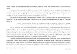 TR_ consultor_Devolutiva_BF Povos Indígenas_final (rev) 
Página | 12 
questões levantadas pela pesquisa, que implicariam na construção de soluções nas áreas da saúde, educação, habitação e transportes, para citar algumas. 
Assim, constitui-se como uma das atividades contempladas neste edital uma ação de levantamento das capacidades dos programas das secretarias finalísticas, bem como a de apoiar a formulação de novas propostas de ação por meio destes programas em resposta aos resultados dos estudos de caso citados acima. Além disso, o consultor deve mapear exemplos positivos de arranjos institucionais e operacionais nos municípios que atendam populações indígenas que possam ser replicados em outros locais. 
Um aspecto a se considerar quando se trata de formular ou reformular políticas e programas voltados para os povos indígenas é o que a Convenção n.º 169 da Organização Internacional do Trabalho (OIT), no seu Artigo 6º determina aos governos dos países que a ratificaram (inciso 1 a): 
“consultar os povos interessados, por meio de procedimentos adequados e, em particular, através de suas instituições representativas, cada vez que sejam previstas medidas legislativas ou administrativas suscetíveis de afetá-los diretamente”. 
Um dos instrumentos dessa determinação é a consulta livre, prévia e informada às comunidades afetadas. Para a realização das pesquisas etnográficas nas sete TIs, representantes do MDS foram até as comunidades, realizaram reuniões com as lideranças comunitárias para efetuar uma consulta dentro dessas diretrizes, explicaram os objetivos da pesquisa, seus procedimentos no trabalho de campo e escutaram as ponderações dos indígenas. Nestas reuniões, foram por eles assinados Termos de Consentimento Livre e Informado no qual foi lhes apresentada à atividade como uma pesquisa de avaliação com o objetivo de “levantar dados sobre a execução do Programa Bolsa Família e, assim, ajudar o governo federal no aprimoramento deste Programa no que diz respeito às especificidades das famílias indígenas”. 
Na ocasião, os representantes do MDS acordaram com as lideranças a sua participação no processo da pesquisa, mediante a indicação pelos presentes à consulta, de representantes que na qualidade de “pontos focais”, auxiliariam na inserção e nas incursões dos consultores em campo. Estes, entre os quais lideranças com reconhecida representatividade política, manifestaram sua satisfação pelo processo de consulta e pela abertura à participação indígena e recomendaram ao MDS que fosse dada continuidade a sua atitude de respeito à Convenção 169 e  
