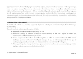 TR_ consultor_Devolutiva_BF Povos Indígenas_final (rev) 
Página | 13 
preparada uma devolutiva dos resultados da pesquisa às comunidades indígenas, bem como efetuadas novas consultas quando das propostas que vierem a ser cogitadas para o aperfeiçoamento das políticas sociais a elas relacionadas. Assim, o presente Termo de Referência tem como objetivo, também, cumprir o acordo realizado entre o MDS e as comunidades indígenas de realizar uma ação de devolutiva às Terras indígenas a partir da pesquisa realizada. Nesse sentido, o consultor contratado organizará as ações de devolutiva às comunidades estudadas, que serão realizadas em conjunto com representantes das secretarias finalísticas do MDS, assim como colaborará na consulta referente às reformulações propostas para o PBF orientado a povos indígenas. 
3 –Escopo do trabalho e limites do projeto 
As atividades serão realizadas sob a orientação e supervisão do Departamento de Avaliação da Secretaria de Avaliação e Gestão da Informação (DA/SAGI/MDS). 
O consultor selecionado será encarregado das seguintes atividades: 
1) Sintetizar dos resultados encontrados no estudo de caso das 7 TIs; 
2) Sistematizar as ações já em andamento no âmbito das secretarias finalísticas do MDS com o propósito de contribuir para amenizar/superar os problemas identificados pela pesquisa; 
3) Levantar as repercussões dos resultados dos estudos etnográficos, no âmbito das secretarias finalísticas do MDS, apoiando interlocuções que possam contribuir para a formulação de adequações das ações em andamento e proposição de novas ações de coordenação e implementação, considerando as especificidades territoriais e socioculturais dos Povos Indígenas; 
4) Mapear exemplos positivos de arranjos institucionais e operacionais relativos aos achados da pesquisa nos municípios que atendam populações indígenas que possam ser replicados em outros locais;  