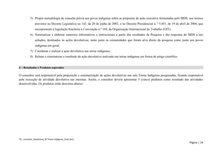 TR_ consultor_Devolutiva_BF Povos Indígenas_final (rev) 
Página | 14 
5) Propor metodologia de consulta prévia aos povos indígenas sobre as propostas de ação executiva formuladas pelo MDS, nos termos previstos no Decreto Legislativo no 143, de 20 de junho de 2002, e no Decreto Presidencial n. º 5.051, de 19 de abril de 2004, que incorporaram à legislação brasileira a Convenção n.º 169, da Organização Internacional do Trabalho (OIT); 
6) Sistematizar e elaborar materiais informativos e instrucionais a partir dos resultados da Pesquisa e das respostas do MDS a tais achados, destinados às ações devolutivas, tanto junto às comunidades que foram alvo direto da pesquisa como junto aos povos indígenas em geral; 
7) Coordenar e realizar a ação devolutiva nas terras indígenas; 
8) Relatar e sistematizar o resultado da ação devolutiva realizada nas terras indígenas em forma de artigo científico. 
4 – Resultados e Produtos esperados 
O consultor será responsável pela proposição e sistematização de ações devolutivas nas sete Terras Indígenas pesquisadas, ficando responsável pela execução de atividade devolutiva nas mesmas. Assim, o consultor deverá apresentar 5 (cinco) produtos como resultado das atividades desenvolvidas. Os produtos estão descritos abaixo: 
 