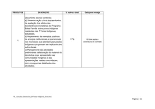 TR_ consultor_Devolutiva_BF Povos Indígenas_final (rev) 
Página | 15 
PRODUTOS 
DESCRIÇÃO 
% sobre o total 
Data para entrega 
1 
Documento técnico contendo: 
a) Sistematização crítica dos resultados da avaliação dos efeitos das transferências monetárias do Programa Bolsa Família sobre povos indígenas residentes nas 7 Terras Indígenas estudadas. 
b) Mapeamento de exemplos positivos de arranjos institucionais e operacionais nos municípios que atendam populações indígenas que possam ser replicados em outros locais 
c) Planejamento das atividades preliminares à elaboração do material da devolutiva a ser apresentado nas comunidades indígenas e das apresentações nestas comunidades, com cronogramas detalhados das atividades. 
17% 
60 dias após a assinatura do contrato  