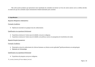 TR_ consultor_Devolutiva_BF Povos Indígenas_final (rev) 
Página | 18 
Não serão aceitos produtos que apresentem mera reprodução de conteúdos da internet ou livros de outros autores sem os créditos devidos ou ainda sem que tais conteúdos sejam minimamente tratados/analisados pelo consultor. 
5 - Especificações 
Requisitos Obrigatórios (eliminatórios): 
Formação Acadêmica 
 Diploma de mestrado em qualquer área do conhecimento. 
Qualificação e/ou experiência Profissional 
 Experiência mínima de 2 (dois) anos de trabalho com povos indígenas. 
 Experiência mínima de 2 (dois) anos de trabalho com políticas sociais e/ou programas de transferência de renda. 
Requisito Desejável (pontuáveis): 
Formação Acadêmica 
 Doutorado na área do conhecimento de ciências humanas ou ciências sociais aplicadas8 (preferencialmente em antropologia). 
 Mestrado em Antropologia 
Qualificação e/ou experiência Profissional 
 Experiência de pesquisa com povos indígenas;  