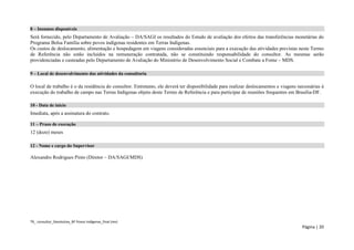 TR_ consultor_Devolutiva_BF Povos Indígenas_final (rev) 
Página | 20 
8 – Insumos disponíveis 
Será fornecido, pelo Departamento de Avaliação – DA/SAGI os resultados do Estudo de avaliação dos efeitos das transferências monetárias do Programa Bolsa Família sobre povos indígenas residentes em Terras Indígenas. 
Os custos de deslocamento, alimentação e hospedagem em viagens consideradas essenciais para a execução das atividades previstas neste Termo de Referência não estão incluídos na remuneração contratada, não se constituindo responsabilidade do consultor. As mesmas serão providenciadas e custeadas pelo Departamento de Avaliação do Ministério de Desenvolvimento Social e Combate a Fome – MDS. 
9 – Local de desenvolvimento das atividades da consultoria 
O local de trabalho é o da residência do consultor. Entretanto, ele deverá ter disponibilidade para realizar deslocamentos e viagens necessárias à execução do trabalho de campo nas Terras Indígenas objeto deste Termo de Referência e para participar de reuniões frequentes em Brasília-DF. 
10 - Data de início 
Imediata, após a assinatura do contrato. 
11 – Prazo de execução 
12 (doze) meses 
12 - Nome e cargo do Supervisor 
Alexandro Rodrigues Pinto (Diretor – DA/SAGI/MDS)  