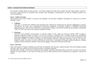 TR_ consultor_Devolutiva_BF Povos Indígenas_final (rev) 
Página | 21 
ANEXO 1 -AVALIAÇÃO DOS CURRÍCULOS RECEBIDOS 
Os currículos recebidos dentro do prazo previsto e no formato exigido pelo edital serão avaliados em duas etapas (análise curricular e entrevista) a seguir descritas. Os resultados desta avaliação serão consignados, individualmente, na Ficha de Avaliação anexada a este Termo de Referência. 
Item 1 - Análise Curricular 
Nesta primeira etapa, serão avaliados os currículos dos candidatos, em duas fases (validação e pontuação), de acordo com os critérios definidos a seguir. 
 Validação 
Nesta fase, os currículos dos candidatos serão analisados para verificação do cumprimento dos requisitos obrigatórios (e, portanto, eliminatórios), de acordo com as qualificações profissionais obrigatórias de formação acadêmica e experiência profissional informadas no item 5 deste Termo de Referência. Será preenchido o Quadro 1 da Ficha de Avaliação de cada candidato, respondendo “SIM” ou “NÃO” para cada um dos requisitos obrigatórios listados. 
 Pontuação 
Nesta fase, serão pontuados, exclusivamente, os currículos válidos, ou seja, aqueles que obtiverem resposta “SIM” em todos os requisitos obrigatórios listados no Quadro 1 da Ficha de Avaliação. A pontuação será o resultado da análise das qualificações profissionais desejáveis de formação acadêmica e de experiência profissional informadas no item 5 deste Termo de Referência. Será preenchido o Quadro 2 da Ficha de Avaliação de cada candidato, indicando a pontuação obtida para cada um dos requisitos desejáveis listados, de acordo com critérios definidos na mesma tabela. A pontuação da formação acadêmica obedecerá à titulação acadêmica máxima obtida pelo candidato, sendo pontuado apenas o maior título obtido pelo profissional. 
Item 2 - Entrevista 
Serão entrevistados os 4 (quatro) candidatos que obtiverem as pontuações mais altas após a análise curricular. Em caso de empate na quarta colocação, serão convocados para a fase de entrevistas todos os candidatos empatados. 
Será preenchido o Quadro 3 da Ficha de Avaliação de cada candidato, indicando a pontuação obtida na entrevista, de acordo com critérios definidos no mesmo Quadro. A nota final será obtida por meio da média aritmética dos três avaliadores que comporão a comissão de seleção.  