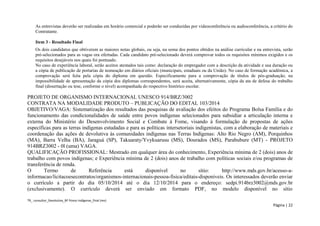 TR_ consultor_Devolutiva_BF Povos Indígenas_final (rev) 
Página | 22 
As entrevistas deverão ser realizadas em horário comercial e poderão ser conduzidas por videoconferência ou audioconferência, a critério do Contratante. 
Item 3 - Resultado Final 
Os dois candidatos que obtiverem as maiores notas globais, ou seja, na soma dos pontos obtidos na análise curricular e na entrevista, serão pré-selecionados para as vagas ora ofertadas. Cada candidato pré-selecionado deverá comprovar todos os requisitos mínimos exigidos e os requisitos desejáveis nos quais foi pontuado. 
No caso de experiência laboral, serão aceitos atestados tais como: declaração do empregador com a descrição da atividade e sua duração ou a cópia de publicação de portarias de nomeação em diários oficiais (municipais, estaduais ou da União). No caso de formação acadêmica, a comprovação será feita pela cópia do diploma em questão. Especificamente para a comprovação de títulos de pós-graduação, na impossibilidade de apresentação da cópia dos diplomas correspondentes, será aceita, alternativamente, cópia da ata de defesa do trabalho final (dissertação ou tese, conforme o nível) acompanhada do respectivo histórico escolar. 
PROJETO DE ORGANISMO INTERNACIONAL UNESCO 914/BRZ/3002 
CONTRATA NA MODALIDADE PRODUTO – PUBLICAÇÃO DO EDITAL 103/2014 
OBJETIVO/VAGA: Sistematização dos resultados das pesquisas de avaliação dos efeitos do Programa Bolsa Família e do funcionamento das condicionalidades de saúde entre povos indígenas selecionados para subsidiar a articulação interna e externa do Ministério do Desenvolvimento Social e Combate à Fome, visando à formulação de propostas de ações específicas para as terras indígenas estudadas e para as políticas intersetoriais indigenistas, com a elaboração de materiais e coordenação das ações de devolutiva às comunidades indígenas nas Terras Indígenas: Alto Rio Negro (AM), Porquinhos (MA), Barra Velha (BA), Jaraguá (SP), Takuaraty/Yvykuarusu (MS), Dourados (MS), Parabubure (MT) - PROJETO 914BRZ3002 - 0l (uma) VAGA. 
QUALIFICAÇÃO PROFISSIONAL: Mestrado em qualquer área do conhecimento, Experiência mínima de 2 (dois) anos de trabalho com povos indígenas; e Experiência mínima de 2 (dois) anos de trabalho com políticas sociais e/ou programas de transferência de renda. 
O Termo de Referência está disponível no sítio: http://www.mds.gov.br/acesso-a- informacao/licitacoesecontratos/organismos-internacionais-pessoa-fisica/editais-disponiveis. Os interessados deverão enviar o currículo a partir do dia 05/10/2014 até o dia 12/10/2014 para o endereço: sedpi.914brz3002@mds.gov.br (exclusivamente). O currículo deverá ser enviado em formato PDF, no modelo disponível no sítio  