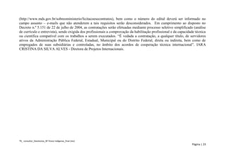 TR_ consultor_Devolutiva_BF Povos Indígenas_final (rev) 
Página | 23 
(http://www.mds.gov.br/sobreoministerio/licitacoesecontratos), bem como o número do edital deverá ser informado no campo assunto – e-mails que não atenderem a tais requisitos serão desconsiderados. Em cumprimento ao disposto no Decreto n.º 5.151 de 22 de julho de 2004, as contratações serão efetuadas mediante processo seletivo simplificado (análise de currículo e entrevista), sendo exigida dos profissionais a comprovação da habilitação profissional e da capacidade técnica ou científica compatível com os trabalhos a serem executados. “É vedada a contratação, a qualquer título, de servidores ativos da Administração Pública Federal, Estadual, Municipal ou do Distrito Federal, direta ou indireta, bem como de empregados de suas subsidiárias e controladas, no âmbito dos acordos de cooperação técnica internacional”. IARA CRISTINA DA SILVA ALVES - Diretora de Projetos Internacionais. 
