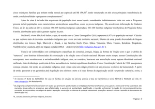 TR_ consultor_Devolutiva_BF Povos Indígenas_final (rev) 
Página | 4 
cinco reais) para famílias que tenham renda mensal per capita de até R$ 154,002, sendo estruturado em três eixos principais: transferência de renda, condicionalidades e programas complementares3. 
Além de visar à inclusão dos segmentos da população com menor renda, considerados indistintamente, cada vez mais o Programa procura incluir populações com características socioculturais específicas, como os povos indígenas. De acordo com informação do Cadastro Único, até 21 de junho de 2014, existiam 136.069 famílias indígenas cadastradas e 103.100 famílias indígenas beneficiárias do Programa Bolsa Família, distribuídas pelas cinco grandes regiões do país. 
No Brasil, vivem 896,9 mil índios, o que, de acordo com o Censo Demográfico 2010, representa 0,47% da população nacional. Calcula- se que existam mais de trezentas sociedades indígenas que vivem em todo território nacional, falantes de uma grande diversidade de línguas distribuídas nos troncos Tupi, Macro-Jê e Aruak, e nas famílias Karib, Pano, Maku, Yanoama, Mura, Tukano, Katukina, Txapakura, Nambikwara e Guaikuru, além de línguas isoladas (IBGE – disponível em http://indigenas.ibge.gov.br/ ). 
Trata-se de coletividades com configurações específicas de costumes, crenças, língua, de formas de relação com o que se define de “natureza”, com histórias diferenciadas de colonização e de relação com o Estado nacional. Durante muito tempo, nossas Constituições não enxergaram, nem reconheceram a sociodiversidade indígena, mas, ao contrário, buscaram sua assimilação numa suposta identidade nacional unificada, fruto da ideologia positivista de forte ascendência na história republicana brasileira. Com a Constituição Federal de 1988, essa postura começa a mudar. Até então, as sociedades indígenas eram vistas como um estágio primitivo de um processo evolutivo da humanidade. A partir de então, passaram a ter garantidos pela legislação seus direitos a terra e às suas formas de organização social e expressão cultural e, assim, a 
2 Cf. Decreto nº 8.232 de 30/04/2014. Em caso de famílias em situação de extrema pobreza a faixa de transferência é entre R$77,00 e R$336,00 por mês. Cf. www.caixa.gov.br, link Bolsa Familia. 
3 Os programas complementares consistem em ações que promovem oportunidades e condições às famílias beneficiárias para superar a pobreza de forma sustentável. São exemplos dessas ações os programas para alfabetização e aumento de escolaridade; qualificação e inserção profissional; formação de micro-empreendimentos; concessão de microcrédito; estratégias de apoio à aquisição, construção ou reforma de unidade habitacional; produção e acesso à cultura e emissão de documentos de identificação civil.  