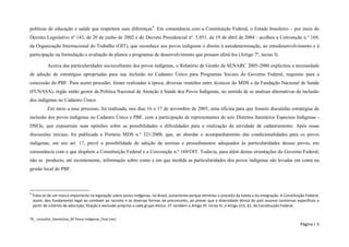 TR_ consultor_Devolutiva_BF Povos Indígenas_final (rev) 
Página | 5 
políticas de educação e saúde que respeitem suas diferenças4. Em consonância com a Constituição Federal, o Estado brasileiro – por meio do Decreto Legislativo nº 143, de 20 de junho de 2002 e do Decreto Presidencial nº. 5.051, de 19 de abril de 2004 - acolheu a Convenção n.º 169, da Organização Internacional do Trabalho (OIT), que reconhece aos povos indígenas o direito à autodeterminação, ao etnodesenvolvimento e à participação na formulação e avaliação de planos e programas de desenvolvimento que possam afetá-los (Artigo 7º, inciso I). 
Acerca das particularidades socioculturais dos povos indígenas, o Relatório de Gestão da SENARC 2005-2006 explicitou a necessidade de adoção de estratégias apropriadas para sua inclusão no Cadastro Único para Programas Sociais do Governo Federal, requisito para a concessão do PBF. Para assim proceder, foram realizadas à época, diversas reuniões entre técnicos do MDS e da Fundação Nacional de Saúde (FUNASA), órgão então gestor da Política Nacional de Atenção à Saúde dos Povos Indígenas, no sentido de se analisar alternativas de inclusão dos indígenas no Cadastro Único. 
Em meio a esse processo, foi realizada, nos dias 16 e 17 de novembro de 2005, uma oficina para que fossem discutidas estratégias de inclusão dos povos indígenas no Cadastro Único e PBF, com a participação de representantes de seis Distritos Sanitários Especiais Indígenas - DSEIs, que expuseram suas opiniões sobre as possibilidades e dificuldades para a realização da atividade de cadastramento. Após essas discussões iniciais, foi publicada a Portaria MDS n.º 321/2008, que, ao abordar o acompanhamento das condicionalidades para os povos indígenas, em seu art. 17, prevê a possibilidade de adoção de normas e procedimentos adequados às particularidades desses povos, em consonância com o que dispõem a Constituição Federal e a Convenção n.º 169/OIT. Todavia, para além destas orientações do Governo Federal, não se produziu, até recentemente, informação sobre como e em que medida as particularidades dos povos indígenas são levadas em conta na gestão local do PBF. 
4 Trata-se de um marco importante na legislação sobre povos indígenas, no Brasil, justamente porque eliminou o preceito da tutela e da integração. A Constituição Federal, assim, deu fundamento legal ao combate ao racismo e às diversas formas de preconceito, ao prever que a diversidade étnica do país assume contornos específicos a partir de critérios de adscrição, filiação e exclusão próprios a cada grupo étnico. Cf. também o Artigo 3º, inciso IV, e Artigo 215, §1, da Constituição Federal.  