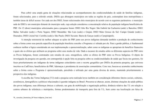 TR_ consultor_Devolutiva_BF Povos Indígenas_final (rev) 
Página | 7 
Para cobrir uma ampla gama de situações relacionadas ao acompanhamento das condicionalidades de saúde de famílias indígenas, foram selecionados, para o referido estudo, DSEIs que abrangem municípios em todas as regiões do país, contemplam área metropolitana e também áreas de difícil acesso. Em cada um dos DSEI, foram selecionados dois municípios de acordo com os seguintes parâmetros: o município sede do DSEI e um município distante do município sede, cuja seleção considerou a concentração relativa de população indígena beneficiária do PBF. Os 12 (doze) municípios selecionados para a pesquisa foram: DSEI Alto Rio Negro: São Gabriel da Cachoeira (sede) e Barcelos; DSEI Bahia: Salvador (sede) e Porto Seguro; DSEI Maranhão: São Luis (sede) e Grajaú; DSEI Mato Grosso do Sul: Campo Grande (sede) e Dourados; DSEI Litoral Sul: Curitiba (sede) e São Paulo; DSEI Xavante: Barra do Garças (sede) e Campinápolis. 
A intenção ministerial de melhor adequar as ações do PBF junto aos povos indígenas demanda também a produção de conhecimento sobre a forma como essa parcela específica da população brasileira concebe o Programa e é afetada por ele. Para a gestão pública, é fundamental conhecer melhor a lógica considerada em sua implementação e operacionalização, saber como os indígenas se apropriam do benefício financeiro e quais são os efeitos que atribuem ao programa sobre seus modos de vida. Dada a escassez de estudos sobre os diferentes aspectos do PBF entre os Povos Indígenas, foram contratados sete estudos de caso, etnográficos, sobre os efeitos do PBF entre os Povos Indígenas. O objeto de investigação da pesquisa em questão, em contrapartida à opção feita na pesquisa sobre as condicionalidades de saúde que focou nos gestores, foi focar prioritariamente em indígenas de terras indígenas coincidentes com o recorte geográfico por DSEIs da primeira pesquisa, que estivesse inscritos no CadÚnico, beneficiários do PBF, lideranças e presidentes de associações comunitárias. Com isso, buscou-se acumular conhecimento sobre a forma como o Programa é operacionalizado, percebido e utilizado por uma gama diversa de atores, mantendo prioritariamente a perspectiva dos indígenas. 
A escolha das Terras Indígenas (T.I) onde a pesquisa seria realizada levou também em consideração diferentes fatores sociais, culturais, econômicos, demográficos e políticos relacionados à questão indígena no Brasil. Procurou-se abarcar, assim, distintas situações da saúde pública dos povos indígenas, suas diferenças étnicas e culturais, seu grau de mobilização e organização política, distância relativa das T.I. em relação a centros urbanos de referência e metrópoles, formas predominantes de transporte para fora da T.I., bem como sua localização em faixa de  