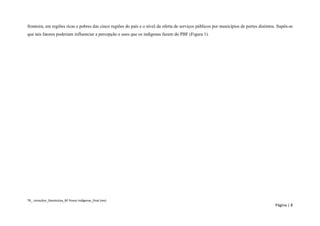 TR_ consultor_Devolutiva_BF Povos Indígenas_final (rev) 
Página | 8 
fronteira, em regiões ricas e pobres das cinco regiões do país e o nível da oferta de serviços públicos por municípios de portes distintos. Supôs-se que tais fatores poderiam influenciar a percepção e usos que os indígenas fazem do PBF (Figura 1). 
 