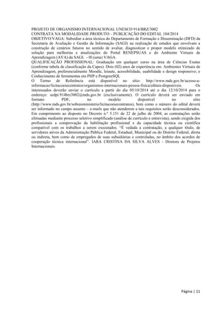 Página | 11 
PROJETO DE ORGANISMO INTERNACIONAL UNESCO 914/BRZ/3002 
CONTRATA NA MODALIDADE PRODUTO – PUBLICAÇÃO DO EDITAL 104/2014 
OBJETIVO/VAGA: Subsidiar a área técnica do Departamento de Formação e Disseminação (DFD) da Secretaria de Avaliação e Gestão da Informação (SAGI) na realização de estudos que envolvam a construção de cenários futuros no sentido de avaliar, diagnosticar e propor modelo otimizado de solução para melhorias e atualizações do Portal RENEPSUAS e do Ambiente Virtuais de Aprendizagem (AVA) da SAGI. - 0l (uma) VAGA. 
QUALIFICAÇÃO PROFISSIONAL: Graduação em qualquer curso na área de Ciências Exatas (conforme tabela de classificação da Capes). Dois (02) anos de experiência em: Ambientes Virtuais de Aprendizagem, preferencialmente Moodle, leiaute, acessibilidade, usabilidade e design responsivo; e Conhecimento de ferramentas em PHP e PostgreeSQL 
O Termo de Referência está disponível no sítio: http://www.mds.gov.br/acesso-a- informacao/licitacoesecontratos/organismos-internacionais-pessoa-fisica/editais-disponiveis. Os interessados deverão enviar o currículo a partir do dia 05/10/2014 até o dia 12/10/2014 para o endereço: sedpi.914brz3002@mds.gov.br (exclusivamente). O currículo deverá ser enviado em formato PDF, no modelo disponível no sítio (http://www.mds.gov.br/sobreoministerio/licitacoesecontratos), bem como o número do edital deverá ser informado no campo assunto – e-mails que não atenderem a tais requisitos serão desconsiderados. Em cumprimento ao disposto no Decreto n.º 5.151 de 22 de julho de 2004, as contratações serão efetuadas mediante processo seletivo simplificado (análise de currículo e entrevista), sendo exigida dos profissionais a comprovação da habilitação profissional e da capacidade técnica ou científica compatível com os trabalhos a serem executados. “É vedada a contratação, a qualquer título, de servidores ativos da Administração Pública Federal, Estadual, Municipal ou do Distrito Federal, direta ou indireta, bem como de empregados de suas subsidiárias e controladas, no âmbito dos acordos de ” LV LV - Diretora de Projetos Internacionais. 
