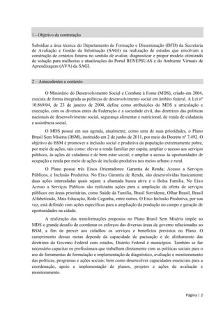 Página | 2 
1 - Objetivo da contratação 
Subsidiar a área técnica do Departamento de Formação e Disseminação (DFD) da Secretaria de Avaliação e Gestão da Informação (SAGI) na realização de estudos que envolvam a construção de cenários futuros no sentido de avaliar, diagnosticar e propor modelo otimizado de solução para melhorias e atualizações do Portal RENEPSUAS e do Ambiente Virtuais de Aprendizagem (AVA) da SAGI. 
2 – Antecedentes e contexto 
O Ministério executa de forma integrada as políticas de desenvolvimento social em âmbito federal. A Lei nº 10.869/04, de 23 de janeiro de 2004, define como atribuições do MDS a articulação e execução, com os diversos entes da Federação e a sociedade civil, das diretrizes das políticas nacionais de desenvolvimento social, segurança alimentar e nutricional, de renda de cidadania e assistência social. 
O MDS possui em sua agenda, atualmente, como uma de suas prioridades, o Plano Brasil Sem Miséria (BSM), instituído em 2 de junho de 2011, por meio do Decreto nº inclusão social e produtiva da população extremamente pobre, por meio de ações, tais como: elevar a renda familiar per capita; ampliar o acesso aos serviços públicos, às ações de cidadania e de bem estar social; e ampliar o acesso às oportunidades de ocupação e renda por meio de ações de inclusão produtiva nos meios urbano e rural. 
O Plano possui três Eixos Orientadores: Garantia de Renda; ; são desenvolvidas basicamente duas ações Acesso a Serviços Públicos são oportunidades na cidade. 
impõe ao MDS o grande desafio de coordenar os esforços das diversas áreas de governo relacionadas ao BSM, a fim de prover aos cidadãos os serviços e benefícios previstos no Plano. O cumprimento dessas m diretrizes do Governo Federal com estados, Distrito Federal uso de monitoramento.  