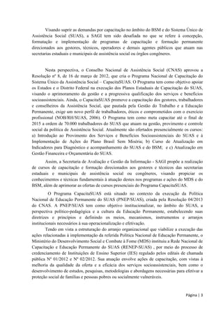 Página | 3 
Visando suprir as demandas por capacitação no âmbito do BSM e do Sistema Único de Assistência Social (SUAS) formação permanente direcionados aos gestores, técnicos, operadores e demais agentes públicos que atuam nas secretarias estaduais e municipais de assistência social ou órgãos congêneres. 
Nesta perspectiva, o Conselho Nacional de Assistência Social (CNAS) aprovou a Resolução nº 8, de 16 de março de 2012, que cria o Programa Nacional de Capacitação do Sistema Único da Assistência Social – CapacitaSUAS. O Programa tem como objetivo apoiar os Estados e o Distrito Federal na execução dos Planos Estaduais de Capacitação do SUAS, visando o aprimoramento da gestão e a progressiva qualificação dos serviços e benefícios socioassistenciais. Ainda, o CapacitaSUAS promove a capacitação dos gestores, trabalhadores e conselheiros da Assistência Social, que pautada pela Gestão do Trabalho e a Educação Permanente, exige um novo perfil de trabalhadores, éticos e comprometidos com o exercício profissional (NOB/RH/SUAS, 2006). O Programa tem como meta capacitar até o final de 2015 a ordem de 70.000 trabalhadores do SUAS que atuam na gestão, provimento e controle social da política de Assistência Social. Atualmente são ofertados presencialmente os cursos: a) Introdução ao Provimento dos Serviços e Benefícios Socioassistenciais do SUAS e à Implementação de Ações do Plano Brasil Sem Miséria; b) Curso de Atualização em Indicadores para Diagnóstico e acompanhamento do SUAS e do BSM; e c) Atualização em Gestão Financeira e Orçamentária do SUAS. 
Assim, a Sec I - SAGI de cursos de capacitação e formação direcionados aos gestores e técnicos das secretarias estaduais e municipais de assistência social ou congêneres, visando propiciar os conheci BSM, além de aprimorar as ofertas de cursos presenciais do Programa CapacitaSUAS. 
O Programa CapacitaSUAS está situado no contexto da execução da Política Nacional de Educação Permanente do SUAS (PNEP/SUAS), criada pela Resolução 04/2013 do CNAS. A PNEP/SUAS tem como objetivo institucionalizar, no âmbito do SUAS, a perspectiva político-pedagógica e a cultura da Educação Permanente, estabelecendo suas diretrizes e princípios e definindo os meios, mecanismos, instrumentos e arranjos institucionais necessários à sua operacionalização e efetivação. 
Tendo em vista a estruturação do arranjo organizacional que viabilize a execução das ações relacionadas à implementação da referida Política Nacional de Educação Permanente, o Ministério do Desenvolvimento Social e Combate à Fome (MDS) instituiu a Rede Nacional de Capacitação e Educação Permanente do SUAS (RENEP-SUAS) , por meio do processo de credenciamento de Instituições de Ensino Superior (IES) regulado pelos editais de chamada pública Nº 01/2012 e Nº 02/2012. Sua atuação envolve ações de capacitação, com vistas à melhoria da qualidade da oferta e a eficácia dos serviços socioassistenciais, bem como o desenvolvimento de estudos, pesquisas, metodologias e abordagens necessárias para efetivar a proteção social de famílias e pessoas pobres ou socialmente vulneráveis.  
