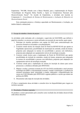 Página | 5 
Empréstimo 7841/BR, firmado com o Banco Mundial, para a implementação do Projeto “ mília e Apoio ao Compromisso Nacional pelo ” Componente 4 – Consolidação do Sistema de Monitoramento e Avaliação do Ministério de Desenvolvimento Social. 
Esta contratação promove e fortalece capacidade em Monitoramento e Avaliação, em âmbito federal e subnacional. 
3 – Escopo do trabalho e limites do projeto 
As atividades serão realizadas sob a orientação e supervisão da SAGI/MDS, que definirá o papel do consultor e os processos a serem utilizados na execução de suas tarefas, quais sejam: 
1. Participar de reuniões periódicas com equipe da SAGI para contextualização dos processos formativos executados e em planejamento; 
2. Construir estudo técnico da situação atual do Portal da RENEP-SUAS que aponte as fragilidades operacionais, possibilidades de atualização de conteúdo, estudo do leiaute, propostas para adequação às normas de acessibilidade a pessoas com deficiência, propostas para adaptação aos equipamentos móveis de tecnologia avançada; 
3. Construir estudo técnico para a implantação do Portal do NEAD/SAGI que aponte possibilidades de inclusão de conteúdos, estudo do leiaute, propostas para adequação às normas de acessibilidade a pessoas com deficiência, propostas para adaptação aos equipamentos móveis de tecnologia avançada; 
4. Construir estudo para a implantação de sistema de inscrição de alunos para cursos presenciais e a distância ofertados pelo DFD/SAGI. 
5. Mapear e avaliar a estrutura existente do AVA da SAGI considerando a atual estrutura tecnológica do MDS e a documentação existente, visando a atualização e a melhoria da estrutura tecnológica atual, otimizando a criação, elaboração e disponibilização dos cursos em EAD ofertados pelo DFD/SAGI a agentes públicos e sociais que atuam nas políticas do MDS; 
6. Documentar cada etapa de execução das atividades. 
(*) Para o cumprimento dessa atividade o consultor deve ter disponibilidade para viagens no território nacional. 
4 – Resultados e Produtos esperados 
Os produtos a serem apresentados pelo consultor como resultado das atividades desenvolvidas estão abaixo descritos:  