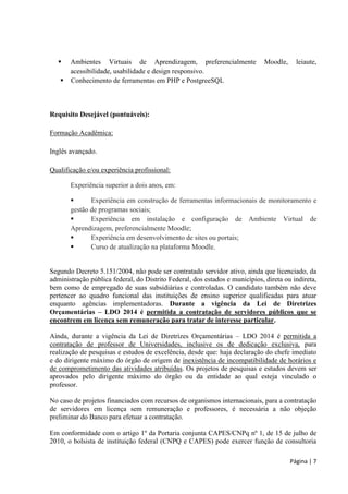 Página | 7 
 Ambientes Virtuais de Aprendizagem, preferencialmente Moodle, leiaute, acessibilidade, usabilidade e design responsivo. 
 Conhecimento de ferramentas em PHP e PostgreeSQL 
Requisito Desejável (pontuáveis): 
Formação Acadêmica: 
Inglês avançado. 
Qualificação e/ou experiência profissional: 
Experiência superior a dois anos, em: 
 Experiência em construção de ferramentas informacionais de monitoramento e gestão de programas sociais; 
 Experiência em instalação e configuração de Ambiente Virtual de Aprendizagem, preferencialmente Moodle; 
 Experiência em desenvolvimento de sites ou portais; 
 Curso de atualização na plataforma Moodle. 
Segundo Decreto 5.151/2004, não pode ser contratado servidor ativo, ainda que licenciado, da administração pública federal, do Distrito Federal, dos estados e municípios, direta ou indireta, bem como de empregado de suas subsidiárias e controladas. O candidato também não deve pertencer ao quadro funcional das instituições de ensino superior qualificadas para atuar enquanto agências implementadoras. Durante a vigência da Lei de Diretrizes Orçamentárias – LDO 2014 é permitida a contratação de servidores públicos que se encontrem em licença sem remuneração para tratar de interesse particular. 
Ainda, durante a vigência da Lei de Diretrizes Orçamentárias – LDO 2014 é permitida a contratação de professor de Universidades, inclusive os de dedicação exclusiva, para realização de pesquisas e estudos de excelência, desde que: haja declaração do chefe imediato e do dirigente máximo do órgão de origem de inexistência de incompatibilidade de horários e de comprometimento das atividades atribuídas. Os projetos de pesquisas e estudos devem ser aprovados pelo dirigente máximo do órgão ou da entidade ao qual esteja vinculado o professor. 
No caso de projetos financiados com recursos de organismos internacionais, para a contratação de servidores em licença sem remuneração e professores, é necessária a não objeção preliminar do Banco para efetuar a contratação. 
Em conformidade com o artigo 1º da Portaria conjunta CAPES/CNPq nº 1, de 15 de julho de 2010, o bolsista de instituição federal (CNPQ e CAPES) pode exercer função de consultoria  