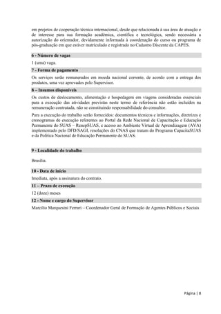 Página | 8 
em projetos de cooperação técnica internacional, desde que relacionada à sua área de atuação e de interesse para sua formação acadêmica, científica e tecnológica, sendo necessária a autorização do orientador, devidamente informada à coordenação do curso ou programa de pós-graduação em que estiver matriculado e registrado no Cadastro Discente da CAPES. 
6 - Número de vagas 
1 (uma) vaga. 7 - Forma de pagamento 
Os serviços serão remunerados em moeda nacional corrente, de acordo com a entrega dos produtos, uma vez aprovados pelo Supervisor. 8 – Insumos disponíveis 
Os custos de deslocamento, alimentação e hospedagem em viagens consideradas essenciais para a execução das atividades previstas neste termo de referência não estão incluídos na remuneração contratada, não se constituindo responsabilidade do consultor. 
Para a execução do trabalho serão fornecidos: documentos técnicos e informações, diretrizes e cronogramas de execução referentes ao Portal da Rede Nacional de Capacitação e Educação Permanente do SUAS – RenepSUAS, e acesso ao Ambiente Virtual de Aprendizagem (AVA) implementado pelo DFD/SAGI, resoluções do CNAS que tratam do Programa CapacitaSUAS e da Política Nacional de Educação Permanente do SUAS. 
9 - Localidade do trabalho 
Brasília. 
10 - Data de início 
Imediata, após a assinatura do contrato. 11 – Prazo de execução 
12 (doze) meses 12 - Nome e cargo do Supervisor 
Marcilio Marquesini Ferrari – Coordenador Geral de Formação de Agentes Públicos e Sociais  