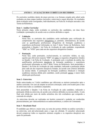Página | 9 
ANEXO 1 - AVALIAÇÃO DOS CURRÍCULOS RECEBIDOS 
Os currículos recebidos dentro do prazo previsto e no formato exigido pelo edital serão avaliados em duas etapas (análise curricular e entrevista) a seguir descritas. Os resultados desta avaliação serão consignados, individualmente, na Ficha de Avaliação anexada a este Termo de Referência. 
Item 1 - Análise Curricular 
Nesta primeira etapa, serão avaliados os currículos dos candidatos, em duas fases (validação e pontuação), de acordo com os critérios definidos a seguir. 
 Validação 
Nesta fase, os currículos dos candidatos serão analisados para verificação do cumprimento dos requisitos obrigatórios (e, portanto, eliminatórios), de acordo com as qualificações profissionais obrigatórias de formação acadêmica e experiência profissional informadas no item 5 deste Termo de Referência. Será preenchido o Quadro 1 da Ficha de Avaliação de cada candidato, respondendo “ ” “ Ã ” 
 Pontuação 
Nesta fase, serão pontuados, exclusivamente, os currículos válidos, ou seja, “ ” todos os requisitos obrigatórios listados no Quadro 1 da Ficha de Avaliação. A pontuação será o resultado da análise das qualificações profissionais desejáveis de formação acadêmica e experiência profissional informadas no item 5 deste Termo de Referência. Será preenchido o Quadro 2 da Ficha de Avaliação de cada candidato, indicando a pontuação obtida para cada um dos requisitos desejáveis listados, de acordo com critérios definidos na mesma tabela. A pontuação da formação acadêmica obedecerá à titulação acadêmica máxima obtida pelo candidato, sendo pontuado apenas o maior título obtido pelo profissional. 
Item 2 - Entrevista 
Serão entrevistados os 3 (três) candidatos que obtiveram as maiores pontuações após a análise curricular. Em caso de empate na terceira colocação, serão convocados para a fase de entrevistas todos os candidatos empatados. 
Será preenchido o Quadro 3 da Ficha de Avaliação de cada candidato, indicando a pontuação obtida na entrevista, de acordo com critérios definidos na mesma tabela. A nota final será obtida por meio da média aritmética dos três avaliadores que comporão a comissão de seleção. 
As entrevistas deverão ser realizadas em horário comercial e poderão ser conduzidas presencialmente, por videoconferência ou audioconferência, a critério do Contratante. 
Item 3 - Resultado Final 
O candidato que obtiver a maior nota, na soma dos pontos obtidos na análise curricular e na entrevista, será pré-selecionado para a vaga ora ofertada. O consultor selecionado deverá comprovar todos os requisitos mínimos exigidos e os requisitos desejáveis nos quais foi pontuado.  