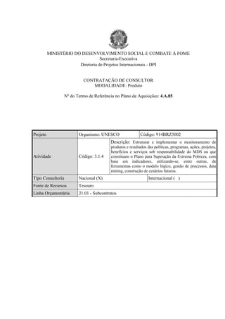 MINISTÉRIO DO DESENVOLVIMENTO SOCIAL E COMBATE À FOME 
Secretaria-Executiva 
Diretoria de Projetos Internacionais - DPI 
CONTRATAÇÃO DE CONSULTOR 
MODALIDADE: Produto 
Nº do Termo de Referência no Plano de Aquisições: 4.A.85 
Projeto 
Organismo: UNESCO 
Código: 914BRZ3002 Atividade 
Código: 3.1.4 
Descrição: Estruturar e implementar o monitoramento de produtos e resultados das políticas, programas, ações, projetos, benefícios e serviços sob responsabilidade do MDS ou que constituam o Plano para Superação da Extrema Pobreza, com base em indicadores, utilizando-se, entre outras, de ferramentas como o modelo lógico, gestão de processos, data mining, construção de cenários futuros. Tipo Consultoria 
Nacional (X) 
Internacional ( ) Fonte de Recursos 
Tesouro Linha Orçamentária 
21.01 - Subcontratos 
 