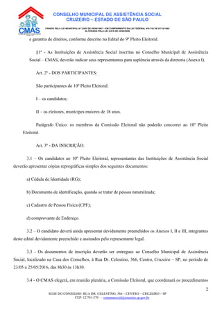 SEDE DO CONSELHO: RUA DR. CELESTINO, 366 – CENTRO – CRUZEIRO – SP
CEP: 12.701-370 – comunasocial@cruzeiro.sp.gov.br
2
CONSELHO MUNICIPAL DE ASSISTÊNCIA SOCIAL
CRUZEIRO – ESTADO DE SÃO PAULO
CRIADO PELA LEI MUNICIPAL Nº 3.083 DE 08/08/1997 – EM CUMPRIMENTO DA LEI FEDERAL Nº8.742 DE 07/12/1993
ALTERADA PELA LEI 3.819 DE 22/04/2008
e garantia de direitos, conforme descrito no Edital do 9º Pleito Eleitoral.
§1º - As Instituições de Assistência Social inscritas no Conselho Municipal de Assistência
Social – CMAS, deverão indicar seus representantes para suplência através da diretoria (Anexo I).
Art. 2º - DOS PARTICIPANTES:
São participantes do 10º Pleito Eleitoral:
I – os candidatos;
II – os eleitores, munícipes maiores de 18 anos.
Parágrafo Único: os membros da Comissão Eleitoral não poderão concorrer ao 10º Pleito
Eleitoral.
Art. 3º - DA INSCRIÇÃO:
3.1 – Os candidatos ao 10º Pleito Eleitoral, representantes das Instituições de Assistência Social
deverão apresentar cópias reprográficas simples dos seguintes documentos:
a) Cédula de Identidade (RG);
b) Documento de identificação, quando se tratar de pessoa naturalizada;
c) Cadastro de Pessoa Física (CPF);
d) comprovante de Endereço.
3.2 – O candidato deverá ainda apresentar devidamente preenchidos os Anexos I, II e III, integrantes
deste edital devidamente preenchido e assinados pelo representante legal.
3.3 - Os documentos de inscrição deverão ser entregues ao Conselho Municipal de Assistência
Social, localizado na Casa dos Conselhos, à Rua Dr. Celestino, 366, Centro, Cruzeiro – SP, no período de
23/05 a 25/05/2016, das 8h30 às 13h30.
3.4 - O CMAS elegerá, em reunião plenária, a Comissão Eleitoral, que coordenará os procedimentos
 