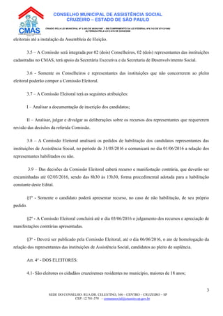 SEDE DO CONSELHO: RUA DR. CELESTINO, 366 – CENTRO – CRUZEIRO – SP
CEP: 12.701-370 – comunasocial@cruzeiro.sp.gov.br
3
CONSELHO MUNICIPAL DE ASSISTÊNCIA SOCIAL
CRUZEIRO – ESTADO DE SÃO PAULO
CRIADO PELA LEI MUNICIPAL Nº 3.083 DE 08/08/1997 – EM CUMPRIMENTO DA LEI FEDERAL Nº8.742 DE 07/12/1993
ALTERADA PELA LEI 3.819 DE 22/04/2008
eleitorais até a instalação da Assembleia de Eleição.
3.5 – A Comissão será integrada por 02 (dois) Conselheiros, 02 (dois) representantes das instituições
cadastradas no CMAS, terá apoio da Secretária Executiva e da Secretaria de Desenvolvimento Social.
3.6 - Somente os Conselheiros e representantes das instituições que não concorrerem ao pleito
eleitoral poderão compor a Comissão Eleitoral.
3.7 – A Comissão Eleitoral terá as seguintes atribuições:
I – Analisar a documentação de inscrição dos candidatos;
II – Analisar, julgar e divulgar as deliberações sobre os recursos dos representantes que requererem
revisão das decisões da referida Comissão.
3.8 – A Comissão Eleitoral analisará os pedidos de habilitação dos candidatos representantes das
instituições de Assistência Social, no período de 31/05/2016 e comunicará no dia 01/06/2016 a relação dos
representantes habilitados ou não.
3.9 – Das decisões da Comissão Eleitoral caberá recurso e manifestação contrária, que deverão ser
encaminhadas até 02/03/2016, sendo das 8h30 às 13h30, forma procedimental adotada para a habilitação
constante deste Edital.
§1º - Somente o candidato poderá apresentar recurso, no caso de não habilitação, de seu próprio
pedido.
§2º - A Comissão Eleitoral concluirá até o dia 03/06/2016 o julgamento dos recursos e apreciação de
manifestações contrárias apresentadas.
§3º - Deverá ser publicado pela Comissão Eleitoral, até o dia 06/06/2016, o ato de homologação da
relação dos representantes das instituições de Assistência Social, candidatos ao pleito de suplência.
Art. 4º - DOS ELEITORES:
4.1- São eleitores os cidadãos cruzeirenses residentes no município, maiores de 18 anos;
 