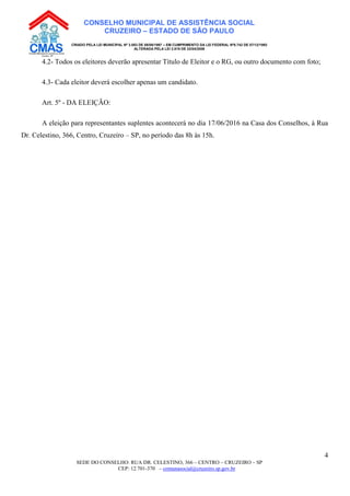 SEDE DO CONSELHO: RUA DR. CELESTINO, 366 – CENTRO – CRUZEIRO – SP
CEP: 12.701-370 – comunasocial@cruzeiro.sp.gov.br
4
CONSELHO MUNICIPAL DE ASSISTÊNCIA SOCIAL
CRUZEIRO – ESTADO DE SÃO PAULO
CRIADO PELA LEI MUNICIPAL Nº 3.083 DE 08/08/1997 – EM CUMPRIMENTO DA LEI FEDERAL Nº8.742 DE 07/12/1993
ALTERADA PELA LEI 3.819 DE 22/04/2008
4.2- Todos os eleitores deverão apresentar Título de Eleitor e o RG, ou outro documento com foto;
4.3- Cada eleitor deverá escolher apenas um candidato.
Art. 5º - DA ELEIÇÃO:
A eleição para representantes suplentes acontecerá no dia 17/06/2016 na Casa dos Conselhos, à Rua
Dr. Celestino, 366, Centro, Cruzeiro – SP, no período das 8h às 15h.
 