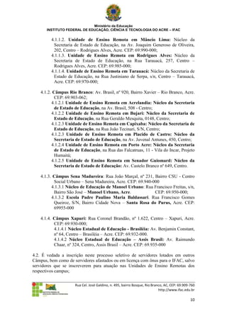 Ministério da Educação
       INSTITUTO FEDERAL DE EDUCAÇÃO, CIÊNCIA E TECNOLOGIA DO ACRE – IFAC

         4.1.1.2. Unidade de Ensino Remota em Mâncio Lima: Núcleo da
          Secretaria de Estado de Educação, na Av. Joaquim Generoso de Oliveira,
          202, Centro – Rodrigues Alves, Acre. CEP: 69.990-000;
         4.1.1.3. Unidade de Ensino Remota em Rodrigues Alves: Núcleo da
          Secretaria de Estado de Educação, na Rua Tarauacá, 257, Centro –
          Rodrigues Alves, Acre. CEP: 69.985-000;
         4.1.1.4. Unidade de Ensino Remota em Tarauacá: Núcleo da Secretaria de
          Estado de Educação, na Rua Justiniano de Serpa, s/n, Centro – Tarauacá,
          Acre. CEP: 69.970-000;

    4.1.2. Câmpus Rio Branco: Av. Brasil, nº 920, Bairro Xavier – Rio Branco, Acre.
            CEP: 69.903-062;
          4.1.2.1 Unidade de Ensino Remota em Acrelandia: Núcleo da Secretaria
            de Estado de Educação, na Av. Brasil, 508 - Centro;
          4.1.2.2 Unidade de Ensino Remota em Bujari: Núcleo da Secretaria de
            Estado de Educação, na Rua Geraldo Mesquita, 0148, Centro;
          4.1.2.3 Unidade de Ensino Remota em Capixaba: Núcleo da Secretaria de
            Estado de Educação, na Rua João Tecinari, S/N, Centro;
          4.1.2.3 Unidade de Ensino Remota em Placido de Castro: Núcleo da
            Secretaria de Estado de Educação, na Av. Juvenal Antunes, 450, Centro;
          4.1.2.4 Unidade de Ensino Remota em Porto Acre: Núcleo da Secretaria
            de Estado de Educação, na Rua das Falcatruas, 11 - Vila do Incar, Projeto
            Humaitá;
          4.1.2.5 Unidade de Ensino Remota em Senador Guiomard: Núcleo da
            Secretaria de Estado de Educação: Av. Castelo Branco nº 649, Centro.

    4.1.3. Câmpus Sena Madureira: Rua João Marçal, nº 231, Bairro CSU - Centro
           Social Urbano – Sena Madureira, Acre. CEP: 69.940-000
          4.1.3.1 Núcleo de Educação de Manoel Urbano: Rua Francisco Freitas, s/n,
           Bairro São José – Manoel Urbano, Acre.             CEP: 69.950-000;
          4.1.3.2 Escola Padre Paulino Maria Baldassari. Rua Francisco Gomes
           Queiroz, S/N, Bairro Cidade Nova – Santa Rosa do Purus, Acre. CEP:
           69955-000

    4.1.4. Câmpus Xapuri: Rua Coronel Brandão, nº 1.622, Centro – Xapuri, Acre.
           CEP: 69.930-000;
           4.1.4.1 Núcleo Estadual de Educação - Brasiléia: Av. Benjamin Constant,
           nº 64, Centro – Brasiléia – Acre. CEP: 69.932-000.
           4.1.4.2 Núcleo Estadual de Educação – Assis Brasil: Av. Raimundo
           Chaar, nº 324, Centro, Assis Brasil – Acre. CEP: 69.935-000

4.2. É vedada a inscrição neste processo seletivo de servidores lotados em outros
Câmpus, bem como de servidores afastados ou em licença com ônus para o IFAC, salvo
servidores que se inscreverem para atuação nas Unidades de Ensino Remotas dos
respectivos campus;


                      Rua Cel. José Galdino, n. 495, bairro Bosque, Rio Branco, AC, CEP: 69.909-760
                                                                            http://www.ifac.edu.br

                                                                                                10
 