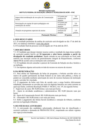 Ministério da Educação
       INSTITUTO FEDERAL DE EDUCAÇÃO, CIÊNCIA E TECNOLOGIA DO ACRE – IFAC

                                                       0,5 ponto por        3,0
  Supervisão/coordenação de em ações de Comunicação
                                                       semestre de         pontos
  Social
                                                       atuação
                                                       0,5 ponto por
  Participação em equipe de apoio pedagógico em                             2,0
                                                       semestre de
  instituições de ensino                                                   pontos
                                                       atuação
                                                       0,5 ponto por
  Atuação em programas especiais de ensino             semestre de          1,0
                                                       atuação             pontos
                                      Pontuação Máxima           25 pontos

6. DOS RESULTADOS
6.1. O resultado preliminar da análise de currículo será divulgado no dia 17 de abril de
2013, no endereço eletrônico www.ifac.edu.br.
6.2 O resultado final do processo será divulgado até 19 de abril de 2013.

7. DOS RECURSOS
7.1. O Candidato que desejar interpor recurso contra o resultado da etapa única (análise
de currículo) poderá fazê-lo até 24 (quarenta e oito) horas contadas a partir da
divulgação do resultado preliminar, dando entrada na sua solicitação no local onde
realizou sua inscrição através do preenchimento integral de Requerimento, conforme
Anexo VI de acordo com as instruções nele constantes.
7.2. O Candidato deverá consultar o parecer da Comissão de Seleção em dia e horário a
ser definido.
7.3. Em hipótese alguma será aceita revisão de recurso ou recurso de recurso.

8. DA REMUNERAÇÃO
8.1. Para efeitos de implantação da bolsa do programa, o bolsista servidor ativo ou
inativo do quadro permanente da Rede Federal ou de outra rede pública, a bolsa só
poderá ser concedida mediante autorização do setor de recursos humanos da instituição
a qual o servidor for vinculado.
8.2. O pagamento da bolsa será feito de acordo com a carga horária efetivamente
trabalhada, diretamente ao servidor por meio de depósito bancário em conta corrente na
qual seja titular, conforme Resolução FNDE nº. 04/2012, Art. 14º, da seguinte forma:
I – Supervisor de curso: R$ 36,00 (trinta e seis reais por hora);
II – Apoio às atividades acadêmicas e administrativas: R$ 18,00 (dezoito reais por
hora);
III– Apoio de Comunicação Social: R$ 18,00 (dezoito reais por hora);
IV – Orientador: R$ 36,00 (trinta e seis reais por hora).
8.3. Sobre o pagamento das bolsas haverá incidência e retenção de tributos, conforme
previsto na legislação tributária.

9. DO INÍCIO DAS ATIVIDADES
9.1. A convocação dos candidatos selecionados obedecerá lista de classificação e
ocorrerá conforme a demanda do PRONATEC/IFAC, respeitando aos editais vigentes
nas vagas já selecionadas.

                       Rua Cel. José Galdino, n. 495, bairro Bosque, Rio Branco, AC, CEP: 69.909-760
                                                                             http://www.ifac.edu.br

                                                                                                 15
 