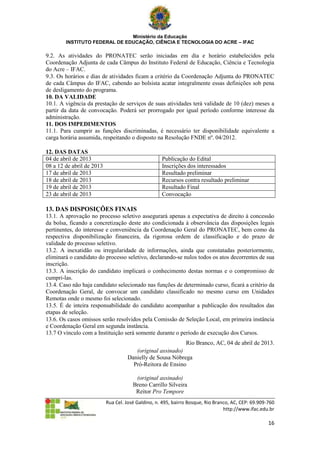 Ministério da Educação
        INSTITUTO FEDERAL DE EDUCAÇÃO, CIÊNCIA E TECNOLOGIA DO ACRE – IFAC

9.2. As atividades do PRONATEC serão iniciadas em dia e horário estabelecidos pela
Coordenação Adjunta de cada Câmpus do Instituto Federal de Educação, Ciência e Tecnologia
do Acre – IFAC.
9.3. Os horários e dias de atividades ficam a critério da Coordenação Adjunta do PRONATEC
de cada Câmpus do IFAC, cabendo ao bolsista acatar integralmente essas definições sob pena
de desligamento do programa.
10. DA VALIDADE
10.1. A vigência da prestação de serviços de suas atividades terá validade de 10 (dez) meses a
partir da data de convocação. Poderá ser prorrogado por igual período conforme interesse da
administração.
11. DOS IMPEDIMENTOS
11.1. Para cumprir as funções discriminadas, é necessário ter disponibilidade equivalente a
carga horária assumida, respeitando o disposto na Resolução FNDE nº. 04/2012.

12. DAS DATAS
04 de abril de 2013                                 Publicação do Edital
08 a 12 de abril de 2013                            Inscrições dos interessados
17 de abril de 2013                                 Resultado preliminar
18 de abril de 2013                                 Recursos contra resultado preliminar
19 de abril de 2013                                 Resultado Final
23 de abril de 2013                                 Convocação

13. DAS DISPOSIÇÕES FINAIS
13.1. A aprovação no processo seletivo assegurará apenas a expectativa de direito à concessão
da bolsa, ficando a concretização deste ato condicionada à observância das disposições legais
pertinentes, do interesse e conveniência da Coordenação Geral do PRONATEC, bem como da
respectiva disponibilização financeira, da rigorosa ordem de classificação e do prazo de
validade do processo seletivo.
13.2. A inexatidão ou irregularidade de informações, ainda que constatadas posteriormente,
eliminará o candidato do processo seletivo, declarando-se nulos todos os atos decorrentes de sua
inscrição.
13.3. A inscrição do candidato implicará o conhecimento destas normas e o compromisso de
cumpri-las.
13.4. Caso não haja candidato selecionado nas funções de determinado curso, ficará a critério da
Coordenação Geral, de convocar um candidato classificado no mesmo curso em Unidades
Remotas onde o mesmo foi selecionado.
13.5. É de inteira responsabilidade do candidato acompanhar a publicação dos resultados das
etapas de seleção.
13.6. Os casos omissos serão resolvidos pela Comissão de Seleção Local, em primeira instância
e Coordenação Geral em segunda instância.
13.7 O vínculo com a Instituição será somente durante o período de execução dos Cursos.
                                                           Rio Branco, AC, 04 de abril de 2013.
                                       (original assinado)
                                    Danielly de Sousa Nóbrega
                                      Pró-Reitora de Ensino

                                        (original assinado)
                                       Breno Carrillo Silveira
                                        Reitor Pro Tempore
                           Rua Cel. José Galdino, n. 495, bairro Bosque, Rio Branco, AC, CEP: 69.909-760
                                                                                 http://www.ifac.edu.br

                                                                                                     16
 
