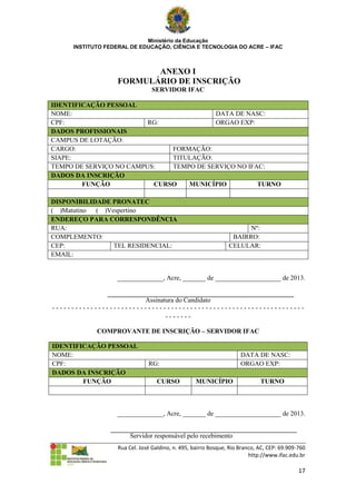 Ministério da Educação
     INSTITUTO FEDERAL DE EDUCAÇÃO, CIÊNCIA E TECNOLOGIA DO ACRE – IFAC



                         ANEXO I
                  FORMULÁRIO DE INSCRIÇÃO
                                SERVIDOR IFAC

IDENTIFICAÇÃO PESSOAL
NOME:                                    DATA DE NASC:
CPF:                     RG:             ORGAO EXP:
DADOS PROFISSIONAIS
CAMPUS DE LOTAÇÃO:
CARGO:                        FORMAÇÃO:
SIAPE:                        TITULAÇÃO:
TEMPO DE SERVIÇO NO CAMPUS:   TEMPO DE SERVIÇO NO IFAC:
DADOS DA INSCRIÇÃO
        FUNÇÃO            CURSO   MUNICÍPIO          TURNO

DISPONIBILIDADE PRONATEC
( )Matutino ( )Vespertino
ENDEREÇO PARA CORRESPONDÊNCIA
RUA:                                                                  Nº:
COMPLEMENTO:                                                     BAIRRO:
CEP:             TEL RESIDENCIAL:                               CELULAR:
EMAIL:


                  ______________, Acre, _______ de ____________________ de 2013.


                        Assinatura do Candidato
------------------------------------------------------------------
                               -------

            COMPROVANTE DE INSCRIÇÃO – SERVIDOR IFAC

IDENTIFICAÇÃO PESSOAL
NOME:                                                                DATA DE NASC:
CPF:                           RG:                                   ORGAO EXP:
DADOS DA INSCRIÇÃO
        FUNÇÃO                     CURSO           MUNICÍPIO                 TURNO



                  ______________, Acre, _______ de ____________________ de 2013.


                        Servidor responsável pelo recebimento
                   Rua Cel. José Galdino, n. 495, bairro Bosque, Rio Branco, AC, CEP: 69.909-760
                                                                         http://www.ifac.edu.br

                                                                                             17
 