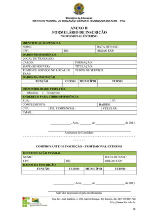 Ministério da Educação
     INSTITUTO FEDERAL DE EDUCAÇÃO, CIÊNCIA E TECNOLOGIA DO ACRE – IFAC


                         ANEXO II
                  FORMULÁRIO DE INSCRIÇÃO
                          PROFISSIONAL EXTERNO

IDENTIFICAÇÃO PESSOAL
NOME:                                     DATA DE NASC:
CPF:                    RG:               ORGAO EXP:
DADOS PROFISSIONAIS
LOCAL DE TRABALHO:
CARGO:                        FORMAÇÃO:
SIAPE (SE HOUVER):            TITULAÇÃO:
TEMPO DE SERVIÇO NO LOCAL DE  TEMPO DE SERVIÇO:
TRAB:
DADOS DA INSCRIÇÃO
         FUNÇÃO          CURSO MUNICÍPIO           TURNO

DISPONIBILIDADE PRONATEC
( )Matutino ( )Vespertino
ENDEREÇO PARA CORRESPONDÊNCIA
RUA:                                                                      Nº:
COMPLEMENTO:                                                  BAIRRO:
CEP:            TEL RESIDENCIAL:                                CELULAR:
EMAIL:


                 ______________, Acre, ________ de ____________________ de 2013.


                        Assinatura do Candidato
------------------------------------------------------------------
                               -------

       COMPROVANTE DE INSCRIÇÃO – PROFISSIONAL EXTERNO

IDENTIFICAÇÃO PESSOAL
NOME:                                                              DATA DE NASC:
CPF:                           RG:                                 ORGAO EXP:
DADOS DA INSCRIÇÃO
        FUNÇÃO                    CURSO          MUNICÍPIO                  TURNO



                    ______________, Acre, ______ de ____________________ de 2013.


                      Servidor responsável pelo recebimento

                   Rua Cel. José Galdino, n. 495, bairro Bosque, Rio Branco, AC, CEP: 69.909-760
                                                                         http://www.ifac.edu.br

                                                                                             18
 