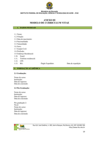 Ministério da Educação
        INSTITUTO FEDERAL DE EDUCAÇÃO, CIÊNCIA E TECNOLOGIA DO ACRE – IFAC



                              ANEXO III
                     MODELO DE CURRICULUM VITAE

   1. DADOS PESSOAIS


1.1. Nome:
1.2. Filiação:
1.3. Data de nascimento:
1.4. Nacionalidade:
1.5. Naturalidade:
1.6. Sexo:
1.7. Estado Civil:
1.8. Profissão:
1.9. Endereço Residencial:
1.10. Email:
1.11. Telefone residencial:
1.12. CPF:
1.13. RG:                          Órgão Expedidor:                      Data de expedição:

2. FORMAÇÃO ACADÊMICA

2.1 Graduação:

Nome do curso:
Instituição:
Data de ingresso:
Data de conclusão:

2.2 Pós Graduação:

Nome do curso:
Instituição:
Data de ingresso:
Data de conclusão:

Pós graduação 2:
Nível:
Nome do curso:
Instituição:
Data de ingresso:
Data de conclusão:




                       Rua Cel. José Galdino, n. 495, bairro Bosque, Rio Branco, AC, CEP: 69.909-760
                                                                             http://www.ifac.edu.br

                                                                                                 19
 