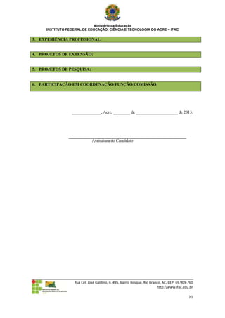 Ministério da Educação
     INSTITUTO FEDERAL DE EDUCAÇÃO, CIÊNCIA E TECNOLOGIA DO ACRE – IFAC

3. EXPERIÊNCIA PROFISSIONAL:


4. PROJETOS DE EXTENSÃO:


5. PROJETOS DE PESQUISA:


6. PARTICIPAÇÃO EM COORDENAÇÃO/FUNÇÃO/COMISSÃO:




                 ______________, Acre, ________ de ____________________ de 2013.




                              Assinatura do Candidato




                   Rua Cel. José Galdino, n. 495, bairro Bosque, Rio Branco, AC, CEP: 69.909-760
                                                                         http://www.ifac.edu.br

                                                                                             20
 