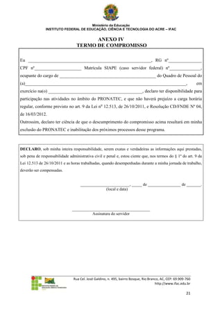Ministério da Educação
               INSTITUTO FEDERAL DE EDUCAÇÃO, CIÊNCIA E TECNOLOGIA DO ACRE – IFAC


                                        ANEXO IV
                                  TERMO DE COMPROMISSO

Eu _______________________________________________________, RG nº_______________
CPF nº_____________________ Matrícula SIAPE (caso servidor federal) nº______________,
ocupante do cargo de ___________________________________________ do Quadro de Pessoal do
(a)________________________________________________________________________,                                    em
exercício na(o) __________________________________________, declaro ter disponibilidade para
participação nas atividades no âmbito do PRONATEC, e que não haverá prejuízo a carga horária
regular, conforme previsto no art. 9 da Lei no 12.513, de 26/10/2011, e Resolução CD/FNDE Nº 04,
de 16/03/2012.
Outrossim, declaro ter ciência de que o descumprimento do compromisso acima resultará em minha
exclusão do PRONATEC e inabilitação dos próximos processos desse programa.



DECLARO, sob minha inteira responsabilidade, serem exatas e verdadeiras as informações aqui prestadas,
sob pena de responsabilidade administrativa civil e penal e, estou ciente que, nos termos do § 1º do art. 9 da
Lei 12.513 de 26/10/2011 e as horas trabalhadas, quando desempenhadas durante a minha jornada de trabalho,
deverão ser compensadas.


                                    ________________________, _____ de ________________ de _______.
                                                 (local e data)



                               ______________________________________
                                         Assinatura do servidor




                                Rua Cel. José Galdino, n. 495, bairro Bosque, Rio Branco, AC, CEP: 69.909-760
                                                                                      http://www.ifac.edu.br

                                                                                                          21
 