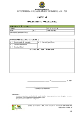 Ministério da Educação
              INSTITUTO FEDERAL DE EDUCAÇÃO, CIÊNCIA E TECNOLOGIA DO ACRE – IFAC



                                                    ANEXO VI

                                REQUERIMENTO PARA RECURSO

IDENTIFICAÇÃO PESSOAL
NOME:                                                                  DATA DE NASC:
CPF:                                        RG:                        ORGAO EXP:
Disciplina (s) Pretendida (s):



O PRESENTE RECURSO REFERE-SE A
(   ) Homologação de Inscrição                        (   ) Outros (Especificar):
(   ) Resultado Preliminar
(   ) Resultado Final
                                      JUSTIFICATIVA DO CANDIDATO




                                  ______________________, _____ de ___________________ de 2013.


                              __________________________________________
                                         Assinatura do candidato


    INSTRUÇÕES:
         Somente serão analisados pela Comissão de Seleção Local os recursos protocolados dentro dos prazos previstos e
          formulados de acordo com as normas estabelecidas neste Edital;
         Os recursos deverão ser digitados ou datilografados.




                                  Rua Cel. José Galdino, n. 495, bairro Bosque, Rio Branco, AC, CEP: 69.909-760
                                                                                        http://www.ifac.edu.br

                                                                                                                    23
 