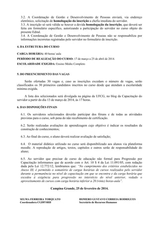 3.2. A Coordenação de Gestão e Desenvolvimento de Pessoas enviará, via endereço
eletrônico, solicitação de homologação da inscrição a chefia imediata do servidor.
3.3. A inscrição só será válida se houver a devida homologação da inscrição, que deverá ser
feita em formulário específico, autorizando a participação do servidor no curso objeto do
presente Edital.
3.4. A Coordenação de Gestão e Desenvolvimento de Pessoas não se responsabiliza por
informações incorretas registradas pelo servidor no formulário de inscrição.
4. DA ESTRUTURA DO CURSO
CARGA HORÁRIA: 40 horas/ aula
PERÍODO DE REALIZAÇÃO DO CURSO: 17 de março a 25 de abril de 2014.
ESCOLARIDADE EXIGIDA: Ensino Médio Completo

5. DO PREENCHIMENTO DAS VAGAS

Serão ofertadas 30 vagas e, caso as inscrições excedam o número de vagas, serão
classificados os 30 primeiros candidatos inscritos no curso desde que atendam a escolaridade
mínima exigida.
A lista dos selecionados será divulgada na página da UFCG, no blog da Capacitação do
servidor a partir do dia 13 de março de 2014, às 17 horas.
6. DAS DISPOSIÇÕES FINAIS

6.1. Os servidores selecionados deverão participar dos fóruns e de todas as atividades
previstas para o curso, sob pena do não recebimento de certificação.
6.2. Serão realizadas avaliações de aprendizagem cujo objetivo é indicar os resultados da
construção de conhecimentos;
6.3. Ao final do curso, o aluno deverá realizar avaliação de satisfação;
6.4. O material didático utilizado no curso será disponibilizado aos alunos via plataforma
moodle. A reprodução de artigos, textos, capítulos e outros serão de responsabilidade do
aluno;
6.5. Ao servidor que precisar de curso de educação não formal para Progressão por
Capacitação informamos que de acordo com o Art. 10 $ 4 da Lei 11.091/05, com redação
dada pela Lei 12.772/12, lembramos que: “No cumprimento dos critérios estabelecidos no
Anexo III, é permitido o somatório de cargas horárias de cursos realizados pelo servidor
durante a permanência no nível de capacitação em que se encontra e da carga horária que
excedeu à exigência para progressão no interstício do nível anterior, vedado o
aproveitamento de cursos com carga horária inferior a 20 (vinte) horas-aula”.
Campina Grande, 25 de fevereiro de 2014.

SELMA FERREIRA TORQUATO
Coordenadora CGDP/SRH

HOMERO GUSTAVO CORREIA RODRIGUES
Secretário de Recursos Humanos

 