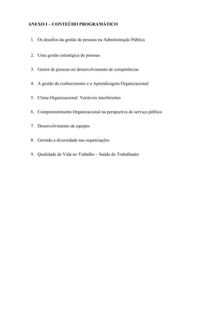 ANEXO I – CONTEÚDO PROGRAMÁTICO
1. Os desafios da gestão de pessoas na Administração Pública

2. Uma gestão estratégica de pessoas
3. Gestor de pessoas no desenvolvimento de competências
4. A gestão do conhecimento e a Aprendizagem Organizacional
5. Clima Organizacional: Variáveis interferentes
6. Comprometimento Organizacional na perspectiva do serviço público
7. Desenvolvimento de equipes
8. Gerindo a diversidade nas organizações
9. Qualidade de Vida no Trabalho – Saúde do Trabalhador

 