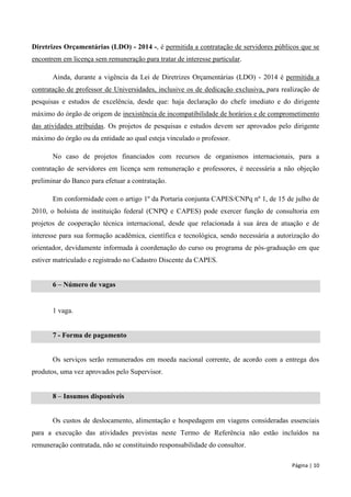 Página | 10 
Diretrizes Orçamentárias (LDO) - 2014 -, é permitida a contratação de servidores públicos que se encontrem em licença sem remuneração para tratar de interesse particular. 
Ainda, durante a vigência da Lei de Diretrizes Orçamentárias (LDO) - 2014 é permitida a contratação de professor de Universidades, inclusive os de dedicação exclusiva, para realização de pesquisas e estudos de excelência, desde que: haja declaração do chefe imediato e do dirigente máximo do órgão de origem de inexistência de incompatibilidade de horários e de comprometimento das atividades atribuídas. Os projetos de pesquisas e estudos devem ser aprovados pelo dirigente máximo do órgão ou da entidade ao qual esteja vinculado o professor. 
No caso de projetos financiados com recursos de organismos internacionais, para a contratação de servidores em licença sem remuneração e professores, é necessária a não objeção preliminar do Banco para efetuar a contratação. 
Em conformidade com o artigo 1º da Portaria conjunta CAPES/CNPq nº 1, de 15 de julho de 2010, o bolsista de instituição federal (CNPQ e CAPES) pode exercer função de consultoria em projetos de cooperação técnica internacional, desde que relacionada à sua área de atuação e de interesse para sua formação acadêmica, científica e tecnológica, sendo necessária a autorização do orientador, devidamente informada à coordenação do curso ou programa de pós-graduação em que estiver matriculado e registrado no Cadastro Discente da CAPES. 
6 – Número de vagas 
1 vaga. 
7 - Forma de pagamento 
Os serviços serão remunerados em moeda nacional corrente, de acordo com a entrega dos produtos, uma vez aprovados pelo Supervisor. 
8 – Insumos disponíveis 
Os custos de deslocamento, alimentação e hospedagem em viagens consideradas essenciais para a execução das atividades previstas neste Termo de Referência não estão incluídos na remuneração contratada, não se constituindo responsabilidade do consultor.  