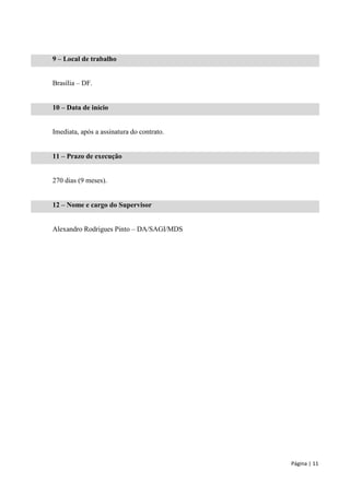 Página | 11 
9 – Local de trabalho 
Brasília – DF. 
10 – Data de início 
Imediata, após a assinatura do contrato. 
11 – Prazo de execução 
270 dias (9 meses). 
12 – Nome e cargo do Supervisor 
Alexandro Rodrigues Pinto – DA/SAGI/MDS  