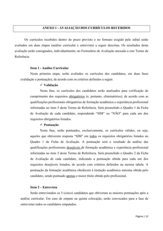 Página | 12 
ANEXO 1 - AVALIAÇÃO DOS CURRÍCULOS RECEBIDOS 
Os currículos recebidos dentro do prazo previsto e no formato exigido pelo edital serão avaliados em duas etapas (análise curricular e entrevista) a seguir descritas. Os resultados desta avaliação serão consignados, individualmente, no Formulário de Avaliação anexado a este Termo de Referência. 
Item 1 - Análise Curricular 
Nesta primeira etapa, serão avaliados os currículos dos candidatos, em duas fases (validação e pontuação), de acordo com os critérios definidos a seguir. 
 Validação 
Nesta fase, os currículos dos candidatos serão analisados para verificação do cumprimento dos requisitos obrigatórios (e, portanto, eliminatórios), de acordo com as qualificações profissionais obrigatórias de formação acadêmica e experiência profissional informadas no item 5 deste Termo de Referência. Será preenchido o Quadro 1 da Ficha de Avaliação de cada candidato, respondendo “SIM” ou “NÃO” para cada um dos requisitos obrigatórios listados. 
 Pontuação 
Nesta fase, serão pontuados, exclusivamente, os currículos válidos, ou seja, aqueles que obtiverem resposta “SIM” em todos os requisitos obrigatórios listados no Quadro 1 da Ficha de Avaliação. A pontuação será o resultado da análise das qualificações profissionais desejáveis de formação acadêmica e experiência profissional informadas no item 5 deste Termo de Referência. Será preenchido o Quadro 2 da Ficha de Avaliação de cada candidato, indicando a pontuação obtida para cada um dos requisitos desejáveis listados, de acordo com critérios definidos na mesma tabela. A pontuação da formação acadêmica obedecerá à titulação acadêmica máxima obtida pelo candidato, sendo pontuado apenas o maior título obtido pelo profissional. 
Item 2 – Entrevista 
Serão entrevistados os 5 (cinco) candidatos que obtiveram as maiores pontuações após a análise curricular. Em caso de empate na quinta colocação, serão convocados para a fase de entrevistas todos os candidatos empatados.  