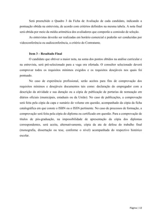 Página | 13 
Será preenchido o Quadro 3 da Ficha de Avaliação de cada candidato, indicando a pontuação obtida na entrevista, de acordo com critérios definidos na mesma tabela. A nota final será obtida por meio da média aritmética dos avaliadores que comporão a comissão de seleção. 
As entrevistas deverão ser realizadas em horário comercial e poderão ser conduzidas por videoconferência ou audioconferência, a critério do Contratante. 
Item 3 – Resultado Final 
O candidato que obtiver a maior nota, na soma dos pontos obtidos na análise curricular e na entrevista, será pré-selecionado para a vaga ora ofertada. O consultor selecionado deverá comprovar todos os requisitos mínimos exigidos e os requisitos desejáveis nos quais foi pontuado. 
No caso de experiência profissional, serão aceitos para fins de comprovação dos requisitos mínimos e desejáveis documentos tais como: declaração do empregador com a descrição da atividade e sua duração ou a cópia de publicação de portarias de nomeação em diários oficiais (municipais, estaduais ou da União). No caso de publicações, a comprovação será feita pela cópia da capa e sumário do volume em questão, acompanhado da cópia da ficha catalográfica em que conste o ISBN ou o ISSN pertinente. No caso de processos de formação, a comprovação será feita pela cópia do diploma ou certificado em questão. Para a comprovação de títulos de pós-graduação, na impossibilidade de apresentação da cópia dos diplomas correspondentes, será aceita, alternativamente, cópia da ata de defesa do trabalho final (monografia, dissertação ou tese, conforme o nível) acompanhada do respectivo histórico escolar. 
 