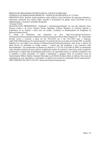 Página | 14 
PROJETO DE ORGANISMO INTERNACIONAL UNESCO 914/BRZ/3002 
CONTRATA NA MODALIDADE PRODUTO – PUBLICAÇÃO DO EDITAL Nº 112/2014 
OBJETIVO/VAGA: Realizar estudo qualitativo sobre políticas sociais brasileiras de segurança alimentar e nutricional, enfocando seus marcos legais, desenho e instrumentos de gestão, atores envolvidos em sua implementação e execução e resultados alcançados. 
- 0l (uma) VAGA. 
QUALIFICAÇÃO PROFISSIONAL: Graduação e mestrado/especialização em uma das seguintes áreas: Ciências Exatas e da Terra, Ciências Sociais Aplicadas, Ciências Humanas ou Ciências Agrárias; e Experiência de no mínimo 3 (três) anos em Gestão, Avaliação ou Monitoramento de Programas de Desenvolvimento Social. 
O Termo de Referência está disponível no sítio: http://www.mds.gov.br/acesso-a- informacao/licitacoesecontratos/organismos-internacionais-pessoa-fisica/editais-disponiveis. Os interessados deverão enviar o currículo a partir do dia 10/11/2014 até o dia 16/11/2014 para o endereço: sedpi.914brz3002@mds.gov.br (exclusivamente). O currículo deverá ser enviado em formato PDF, no modelo disponível no sítio (http://www.mds.gov.br/sobreoministerio/licitacoesecontratos), bem como o número do edital deverá ser informado no campo assunto – e-mails que não atenderem a tais requisitos serão desconsiderados. Em cumprimento ao disposto no Decreto n.º 5.151 de 22 de julho de 2004, as contratações serão efetuadas mediante processo seletivo simplificado (análise de currículo e entrevista), sendo exigida dos profissionais a comprovação da habilitação profissional e da capacidade técnica ou científica compatível com os trabalhos a serem executados. “É vedada a contratação, a qualquer título, de servidores ativos da Administração Pública Federal, Estadual, Municipal ou do Distrito Federal, direta ou indireta, bem como de empregados de suas subsidiárias e controladas, no âmbito dos acordos de cooperação técnica internacional”. IARA CRISTINA DA SILVA ALVES - Diretora de Projetos Internacionais. 
