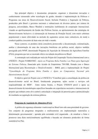 Página | 3 
Seu principal objetivo é documentar, prospectar, organizar e disseminar inovações e conhecimento estruturado sobre tecnologias de gestão, desenho e implementação de Políticas e Programas nas áreas de Desenvolvimento Social, Inclusão Produtiva e Superação da Pobreza, produzidos pelo Brasil e governos nacionais e subnacionais de diversos países, por centros de pesquisa, universidades, Banco Mundial e instituições multilaterais de cooperação internacional, visando ao aperfeiçoamento da Gestão das Políticas Sociais, ao aprimoramento das estratégias de Desenvolvimento Inclusivo e à estruturação de Sistemas de Proteção Social, com maior cobertura populacional e maior efetividade na inclusão de segmentos sociais mais vulneráveis, de modo a conduzir padrões crescentes de bem estar em todo o mundo. 
Nesse contexto, os produtos desta consultoria promoverão a documentação, sistematização, análise e disseminação de uma das inovações brasileiras em política social, objetivo também perseguido pela WWP, denominado Programa de Aquisição de Alimentos da Agricultura Familiar (PAA), programa que tem se mostrado efetivo na redução da pobreza no Brasil. 
A contratação será realizada por meio do Projeto de Cooperação Técnica Internacional com a UNESCO - Projeto 914BRZ3002 - Apoio ao Programa Bolsa Família e ao Plano para Superação da Extrema Pobreza, financiado pelo Acordo de Empréstimo 7841/BR, firmado com o Banco Internacional para Reconstrução e Desenvolvimento – BIRD, para a implementação do Projeto “Consolidação do Programa Bolsa Família e Apoio ao Compromisso Nacional pelo Desenvolvimento Social”. 
O objetivo geral do Projeto com a UNESCO é "Contribuir para a consolidação da política de desenvolvimento social no Brasil, fortalecendo programas, ações sociais e serviços sob responsabilidade do MDS". Entre outras frentes, o Projeto UNESCO prevê o apoio ao desenvolvimento de metodologias específicas baseadas em experiências nacionais e internacionais de projetos que tenham como alvo central a articulação e integração de parcerias para a potencialização de resultados na superação da extrema pobreza. 
Programa de Aquisição de Alimentos (PAA) 
A política de segurança alimentar e nutricional no Brasil tem sido uma prioridade de governo. Um conjunto de programas integrados e multissetoriais em implementação materializa a determinação governamental - apoiada pela sociedade civil organizada - de erradicar a fome e promover uma dieta nutricionalmente equilibrada e baseada em alimentos produzidos de forma sustentável no País.  