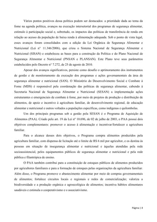 Página | 4 
Vários pontos positivos dessa política podem ser destacados: a prioridade dada ao tema da fome na agenda política, avanços na execução intersetorial dos programas de segurança alimentar, estímulo à participação social e, sobretudo, os impactos das políticas de transferência de renda em relação ao acesso da população de baixa renda à alimentação adequada. Sob o ponto de vista legal, esses avanços foram consolidados com a edição da Lei Orgânica de Segurança Alimentar e Nutricional (Lei n° 11.346/2006), que criou o Sistema Nacional de Segurança Alimentar e Nutricional (SISAN) e estabeleceu as bases para a construção da Política e do Plano Nacional de Segurança Alimentar e Nutricional (PNSAN e PLANSAN). Este Plano teve seus parâmetros estabelecidos pelo Decreto n° 7.272, de 25 de agosto de 2010. 
Apesar dos avanços significativos, persiste como desafio o aprimoramento dos instrumentos de gestão e de monitoramento da execução dos programas e ações governamentais da área de segurança alimentar e nutricional (SAN). O Ministério do Desenvolvimento Social e Combate à Fome (MDS) é responsável pela coordenação das políticas de segurança alimentar, cabendo à Secretaria Nacional de Segurança Alimentar e Nutricional (SESAN) a implementação ações estruturantes e emergenciais de combate à fome, por meio de projetos de produção e distribuição de alimentos, de apoio e incentivo à agricultura familiar, de desenvolvimento regional, de educação alimentar e nutricional e outros voltados a populações específicas, como indígenas e quilombolas. 
Um dos principais programas sob a gestão pela SESAN é o Programa de Aquisição de Alimentos (PAA). Criado pelo art. 19 da Lei nº 10.696, de 02 de julho de 2003, o PAA possui dois objetivos complementares: promover o acesso à alimentação e incentivar/fortalecer a agricultura familiar. 
Para o alcance desses dois objetivos, o Programa compra alimentos produzidos pela agricultura familiar, com dispensa de licitação até o limite de R$ 6 mil por agricultor, e os destina às pessoas em situação de insegurança alimentar e nutricional e àquelas atendidas pela rede socioassistencial, pelos equipamentos públicos de segurança alimentar e nutricional e pela rede pública e filantrópica de ensino. 
O PAA também contribui para a constituição de estoques públicos de alimentos produzidos por agricultores familiares e para a formação de estoques pelas organizações da agricultura familiar. Além disso, o Programa promove o abastecimento alimentar por meio de compras governamentais de alimentos; fortalece circuitos locais e regionais e redes de comercialização; valoriza a biodiversidade e a produção orgânica e agroecológica de alimentos; incentiva hábitos alimentares saudáveis e estimula o cooperativismo e o associativismo. 
 